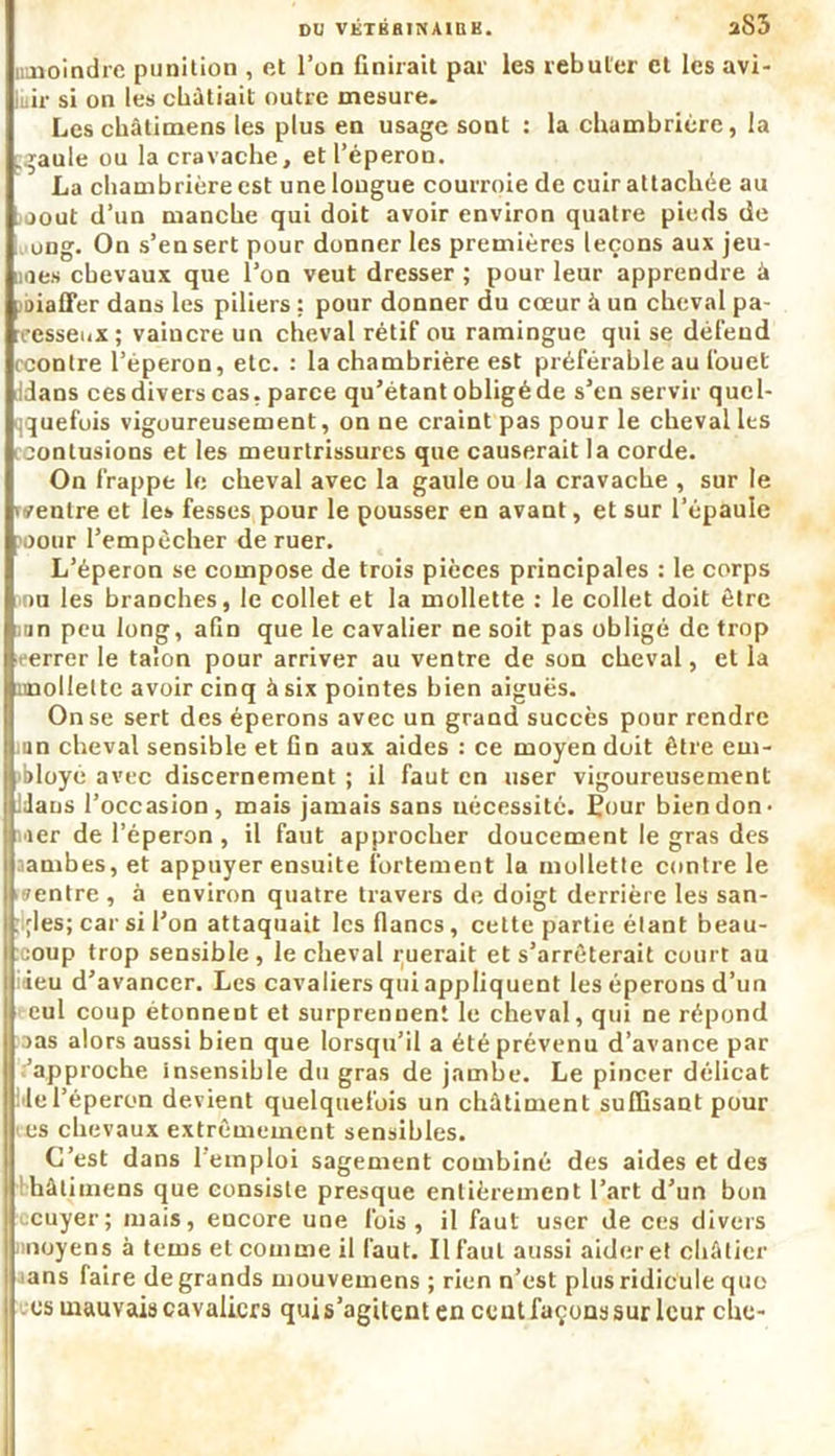 DU VKTBHlNAinK. aS3 umoindre punition , et l’on finirait par les rebuter et les avi- lir si on les châtiait outre mesure. Les châlimens les plus en usage sont : la chambrière, la .gaule ou la cravache, et l’éperon. La chambrière est une longue courroie de cuir attachée au août d’un manche qui doit avoir environ quatre pieds de ung. On s’en sert pour donner les premières leçons aux jeu- nes chevaux que l’on veut dresser ; pour leur apprendre à oiaffer dans les piliers : pour donner du cœur à un cheval pa- resseux ; vaincre un cheval rétif ou ramingue qui se défend [■contre l’éperon, etc. : la chambrière est préférable au fouet idans ces divers cas. parce qu’étant obligé de s’en servir quel- quefois vigoureusement, on ne craint pas pour le cheval les contusions et les meurtrissures que causerait la corde. On frappe le cheval avec la gaule ou la cravache , sur le ventre et le» fesses pour le pousser en avant, et sur l’épaule cour l’empècher de ruer. L’éperon se compose de trois pièces principales : le corps ou les branches, le collet et la mollette : le collet doit être un peu long, afin que le cavalier ne soit pas obligé de trop ■errer le talon pour arriver au ventre de son cheval, et la unollelte avoir cinq à six pointes bien aiguës. On se sert des éperons avec un grand succès pour rendre un cheval sensible et fin aux aides : ce moyen doit être em- Ibloye avec discernement ; il faut en user vigoureusement IJaus l’occasion, mais jamais sans nécessité. Èour bien don- ner de l'éperon , il faut approcher doucement le gras des [jambes, et appuyer ensuite fortement la mollette contre le ventre , à environ quatre travers de doigt derrière les san- ;les; car si l’on attaquait les flancs, cette partie étant beau- coup trop sensible, le cheval ruerait et s’arrêterait court au I ieu d’avancer. Les cavaliers qui appliquent les éperons d’un eul coup étonnent et surprennent le cheval, qui ne répond cas alors aussi bien que lorsqu’il a été prévenu d’avance par I:’approche insensible du gras de jambe. Le pincer délicat •le l’éperon devient quelquefois un châtiment suffisant pour es chevaux extrêmement sensibles. C’est dans l’emploi sagement combiné des aides et des hâtimens que consiste presque entièrement l’art d’un bon ccuyer; mais, encore une fois, il faut user de ces divers moyens à tems et comme il faut. Il faut aussi aideret châtier aans faire de grands mouvemens ; rien n’est plus ridicule que es mauvais cavaliers qui s’agitent en cent façons sur leur che-