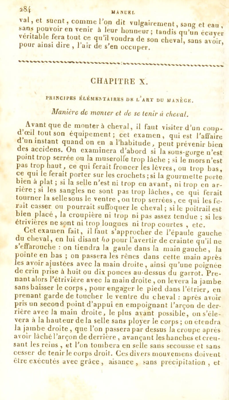 UANL'KI. V.il,et suent, comme l’on dit vulgairement, sang et eau sans pouvo.r en venir à leur honneur; tandis qu'un écuver véritable fera tout ce qu’il voudra de son cheval, sans avoir, pour ainsi dire , 1 air do s*en occuper. CHAPITRE X. PRINCIPES KLiLm BIN TA I RUS ÜB l’aRT DU BJAN&GK. Manière de monter cl de se tenir ù cheval. Avant que de monter à cheval, il faut visiter d’un cowp- d œil tout son équipement; cet examen, qui est l’affaire a un instant quand on en a l’habitude, peut prévenir bien des accidens. On examinera d’abord si la sous-gorge n’est point trop serrée ou la muserolle trop lâche ; si le mors n’est pas trop haut , ce qui ferait froncer les lèvres, ou trop bas, ce qui le ferait porter sur les crochets;si la gourmette porte bien â plat ; si la selle n’est ni trop en avant, ni trop en ar- rière ; si les sangles ne sont pas trop lâches, ce qui ferait tourner la sellesous le ventre , ou trop serrées, ce qui les fê- lait casser ou pourrait suffoquer le cheval; si le poitrail est bien placé , la croupière ni trop ni pas assez tendue ; si les étrivières ne sont ni trop longues ni trop courtes , etc. Cet examen fait, il tant s’approcher de l’épaule gauche du cheval, en lui disant ho pour l’avertir de crainte qu’il ne s’effarouche : on tiendra la gaule dans la main gauche, la pointe en bas ; on passera les rênes dans cette main après les avoir ajustées avec la main droite, ainsi qu’une poignée de crin prise à huit ou dix pouces au-dessus du garrot. Pre- nant alors l’étrivière avec la main droite , on lèvera la jambe sans baisser le corps , pour engager le pied dans l’étrier, en prenant garde de toucher le ventre du cheval : après avoir pris un second point d’appui en empoignant l’arçon de der- rière avec la main droite, le plus avant possible, on s’élè- vera à la hauteur de la selle sans ployer le corps ; on étendra la jambe droite , que l’on passera par dessus la croupe après avoir lâché l’arçon de derrière, avançant les hanches et creu- sant les reins , et l’on tombera en selle sans secousse et sans cesser de tenir le corps droit. Ces divers mouvemens doivent être exécutés avec grâce , aisance, sans précipitation, et