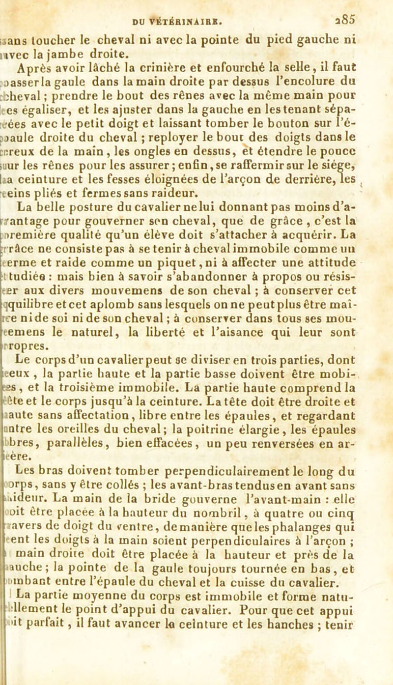 DU VÉTÉB1NAIBB. îS5 .ans toucher le cheval ni avec la pointe du pied gauche ni uvec la jambe droite. Après avoir lâché la crinière et enfourché la selle, il faut oasserla gaule dans la main droite par dessus l’encolure du bheval ; prendre le bout des rênes avec la même main pour i es égaliser, et les ajuster dans la gauche en les tenant sépa- rées avec le petit doigt et laissant tomber le bouton sur î’é- f jaule droite du cheval ; reployer le bout des doigts dans le cr.reux de la main , les ongles en dessus, et étendre le pouce suur les rênes pour les assurer ; enfin, se raffermir sur le siège, laa ceinture et les fesses éloignées de l’arçon de derrière, les . t.eins pliés et fermes sans raideur. La belle posture du cavalier nelui donnant pas moins d’a- iramage pour gouverner son cheval, que de grâce , c’est la première qualité qu’un élève doit s’attacher à acquérir. La ;r râce ne consiste pas à se tenir à cheval immobile comme un terme et raide comme un piquet,ni à affecter une attitude i tudiée : mais bien à savoir s’abandonner à propos ou résis- ter aux divers mouvemens de son cheval ; à conserver cet qquilibreetcet aplomb sans lesquels on ne peut plus être maî- tre nide soi ni de son cheval ; à conserver dans tous ses mou- eemens le naturel, la liberté et l’aisance qui leur sont rropres. Le corps d’un cavallerpeut ae diviser en trois parties, dont ceux , la partie haute et la partie basse doivent être mobi- ;ss, et la troisième immobile. La partie haute comprend la • ète et le corps jusqu’à la ceinture. La tête doit être droite et aautc sans affectation, libre entre les épaules, et regardant notre les oreilles du cheval; la poitrine élargie, les épaules bres, parallèles, bien effacées, un peu renversées en ar- tère. Les bras doivent tomber perpendiculairement le long du orps, sans y être collés ; les avant-bras tendusen avant sans .lideur. La main de la bride gouverne l’avant-main : elle oit être placée à la hauteur du nombril, à quatre ou cinq ravers de doigt du ventre, de manière que les phalanges qui ent les doigts à la main soient perpendiculaires à l’arçon ; : main droite doit être placée à la hauteur et près de la .auche; la pointe de la gaule toujours tournée en bas, et binbant entre l’épaule du cheval et la cuisse du cavalier. La partie moyenne du corps est immobile et forme natu- dlement le point d’appui du cavalier. Pour que cet appui ût parfait, il faut avancer la ceinture et les hanches ; tenir