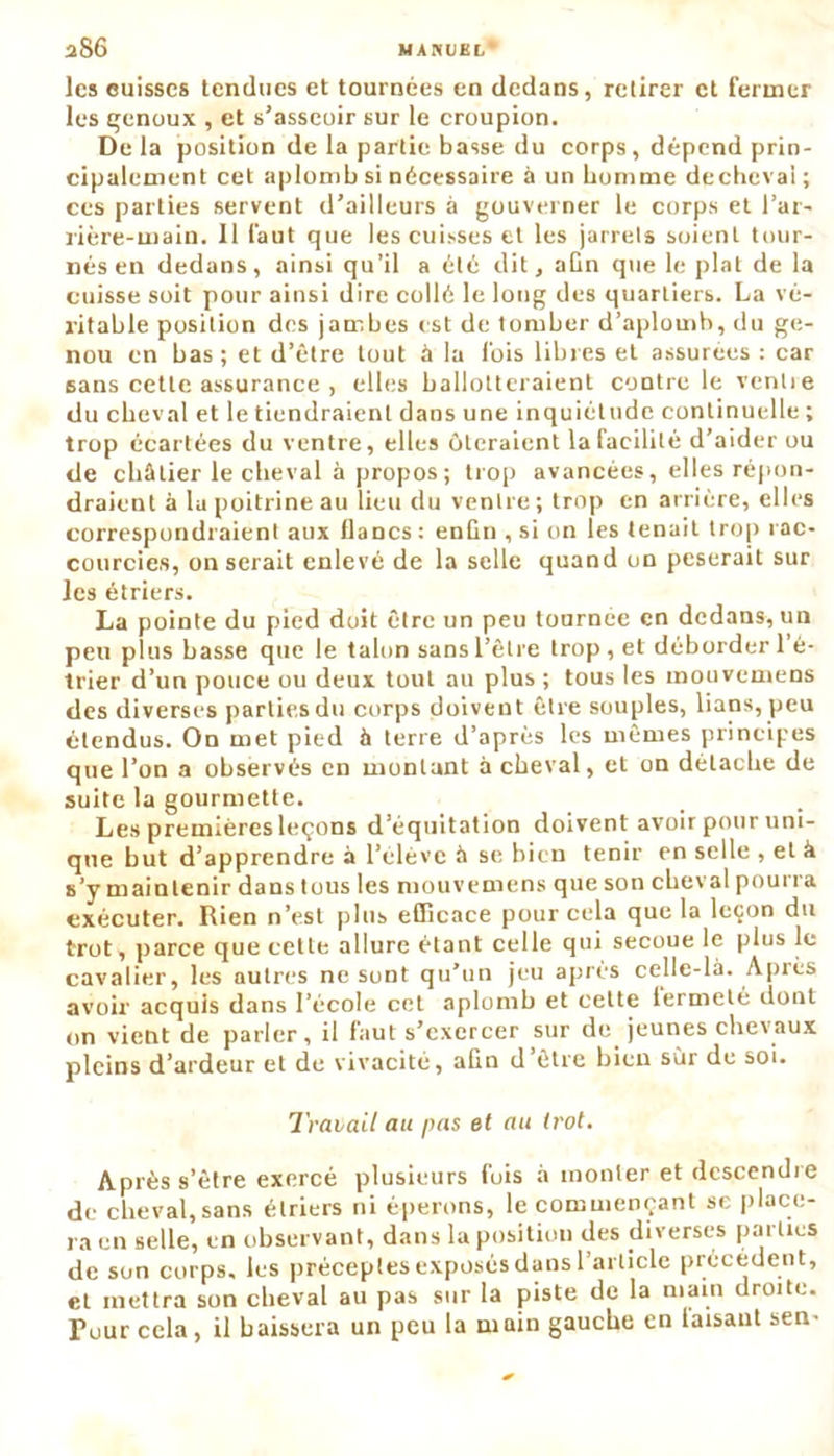 les cuisses tendues et tournées en dedans, retirer et fermer les genoux , et s’asseoir sur le croupion. De la position de la partie basse du corps, dépend prin- cipalement cet aplomb si nécessaire à un homme dechevai ; ces parties servent d’ailleurs à gouverner le corps et l’ar- rière-main. Il faut que les cuisses et les jarrets soient tour- nés en dedans, ainsi qu’il a été dit, aCn que le plat de la cuisse soit pour ainsi dire collé le long des quartiers. La vé- ritable position des jambes est de tomber d’aplomb, du ge- nou en bas; et d’ètre tout à la fois libres et assurées : car sans cette assurance , elles ballotteraient contre le venlie du cheval et le tiendraient dans une inquiétude continuelle ; trop écartées du ventre, elles ôteraient la facilité d’aider ou de châtier le cheval à propos ; trop avancées, elles répon- draient à lu poitrine au lieu du ventre ; trop en arrière, elles correspondraient aux lianes: enCn , si on les tenait trop rac- courcies, on serait enlevé de la selle quand on pèserait sur les étriers. La pointe du pied doit être un peu tournée en dedans, un peu plus basse que le talon sans l’être trop , et déborder 1 é- trier d’un pouce ou deux tout au plus ; tous les mouvemens des diverses parties du corps doivent être souples, lians, peu étendus. On met pied à terre d’après les mêmes principes que l’on a observés en montant à cheval, et on détache de suite la gourmette. Les premières leçons d’équitation doivent avoir pour uni- que but d’apprendre à l’elève à se bien tenir en selle , et à s’y maintenir dans tous les mouvemens que son cheval pourra exécuter. Rien n’est plus efficace pour cela que la leçon du trot, parce que cette allure étant celle qui secoue le plus le cavalier, les autres ne sont qu’un jeu après celle-là. Après avoir acquis dans l’école cet aplomb et cette lermeté dont on vient de parler, il faut s’exercer sur de jeunes chevaux pleins d’ardeur et de vivacité, afin d être hien sur de soi. Travail au pas et au trot. Après s’être exercé plusieurs fois à monter et descendre de cheval,sans étriers ni éperons, le commençant se place- ra en selle, en observant, dans la position des diverses parties de son corps, les préceptes exposés dans l’article précédent, et mettra son cheval au pas sur la piste de la main droite. Tour cela, il baissera un peu la main gauche en taisant sen-