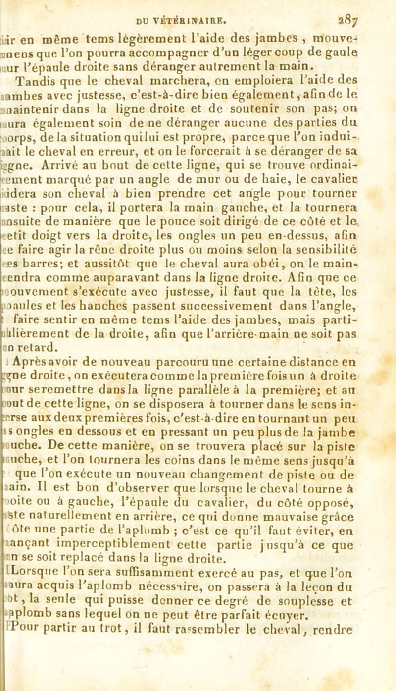 liir en même tems légèrement l’aide des jambes , mouve-* nens que l’on pourra accompagner d’un léger coup de gaule ur l’épaule droite sans déranger autrement la main. Tandis que le cheval marchera, on emploiera l’aide des ïambes avec justesse, c’est-à-dire bien également, afin de le maintenir dans la ligne droite et de soutenir son pas; on ■ ura également soin de ne déranger aucune des parties du orps, de la situation quilui est propre, parce que l'on indui- rait le cheval en erreur, et on le Forcerait à se déranger de sa cgne. Arrivé au bout de cette ligne, qui se trouve ordinai- rement marqué par un angle de mur ou de haie, le cavalier iddera son cheval à bien prendre cet angle pour tourner laste : pour cela, il portera la main gauche, et la tournera nnsuite de manière que le pouce soit dirigé de ce côté et le eetit doigt vers la droite, les ongles un peu en-dessus, afin je faire agir la rêne droite plus ou moins selon la sensibilité es barres; et aussitôt que le cheval aura obéi, on le main- eendra comme auparavant dans la ligne droite. Afin qne ce loouvement s’exécute avec justesse, il faut que la tète, les , taules et les hanches passent successivement dans l’angle, t faire sentir en même tems l’aide des jambes, mais parti- ililièrement de la droite, afin que l’arrière-main ne soit pas no retard. Après avoir de nouveau parcouru une certaine distance en gne droite, on exécutera comme la première fois un à droite nur seremettre dans la ligne parallèle à la première; et au out de cette ligne, on se disposera à tourner dans le sens in- înrse aux deux premières fois, c'est-à-dire en tournant un peu >5 ongles en dessous et en pressant un peu plus de la jambe luuche. De cette manière, on se trouvera placé sur la piste uche, et l’on tournera les coins dans le même sens jusqu’à que l’on exécute un nouveau changement de piste ou de aain. Il est bon d’observer que lorsque le cheval tourne à oite ou à gauche, l’épaule du cavalier, du côté opposé, >ste naturellement en arrière, ce qui donne mauvaise grâce ôte une partie de l’aplomb ; c’est ce qu’il faut éviter, en aançant imperceptiblement cette partie jusqu’à ce que rn se soit replacé dans la ligne droite. (Lorsque l’on sera suffisamment exercé au pas, et que l’on saura acquis l’aplomb nécessaire, on passera à la leçon du >t, la seule qui puisse donner ce degré de souplesse et aplomb sans lequel on ne peut être parfait écuyer. Pour partir au trot, il faut rassembler le cheval, rendre