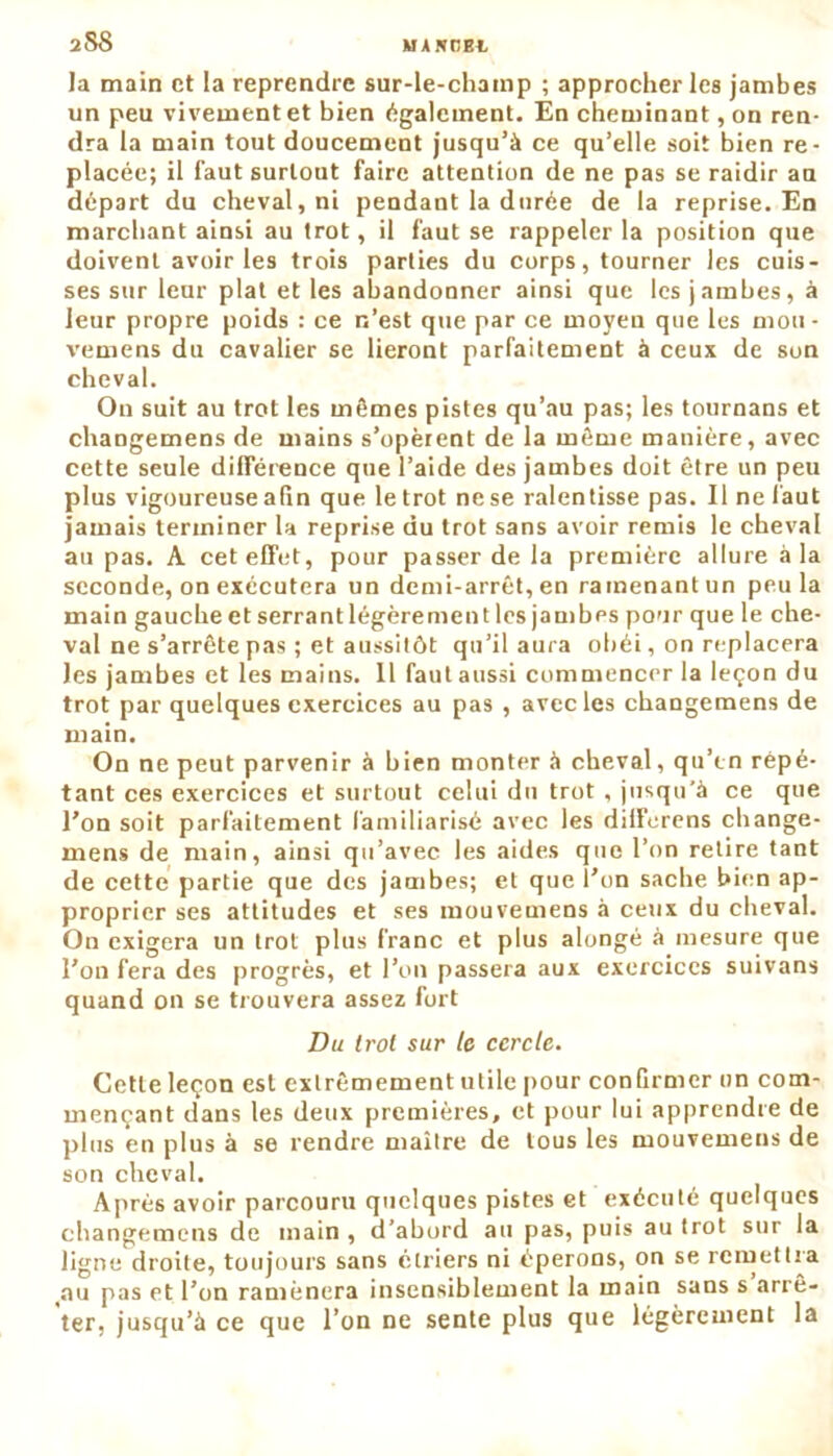 2 SS la main et la reprendre sur-le-chainp ; approcher les jambes un peu vivement et bien également. En cheminant, on ren- dra la main tout doucement jusqu’à ce qu’elle soit bien re- placée; il faut surtout faire attention de ne pas se raidir au départ du cheval, ni pendant la durée de la reprise. En marchant ainsi au trot, il faut se rappeler la position que doivent avoir les trois parties du corps, tourner les cuis- ses sur leur plat et les abandonner ainsi que les jambes, à leur propre poids : ce n’est que par ce moyen que les mon ■ vemens du cavalier se lieront parfaitement à ceux de son cheval. On suit au trot les mômes pistes qu’au pas; les tournans et changemens de mains s’opèrent de la même manière, avec cette seule différence que l’aide des jambes doit être un peu plus vigoureuse afin que le trot nese ralentisse pas. Il ne faut jamais terminer la reprise du trot sans avoir remis le cheval ati pas. A cet effet, pour passer de la première allure à la seconde, on exécutera un demi-arrêt, en ramenant un peu la main gaucheetserrantlégèrementles jambes pour que le che- val ne s’arrête pas ; et aussitôt qu’il aura obéi, on replacera les jambes et les mains. 11 fautaussi commencer la leçon du trot par quelques exercices au pas , avec les changemens de main. On ne peut parvenir à bien monter à cheval, qu’en répé- tant ces exercices et surtout celui du trot , jusqu’à ce que l’on soit parfaitement familiarisé avec les dilferens change- mens de main, ainsi qu’avec les aides que l’on retire tant de cette partie que des jambes; et que l’on sache bien ap- proprier ses attitudes et ses mouvemens à ceux du cheval. On exigera un trot plus franc et plus alongé à mesure que l’on fera des progrès, et l’on passera aux exercices suivans quand on se trouvera assez fort Ou trol sur le cercle. Cette leçon est extrêmement utile pour conGrmer un com- mençant dans les deux premières, et pour lui apprendre de plus en plus à se rendre maître de tous les mouvemens de son cheval. Après avoir parcouru quelques pistes et exécuté quelques changemens de main , d’abord au pas, puis au trot sur la ligne droite, toujours sans étriers ni éperons, on se remettra au pas et l’on ramènera insensiblement la main sans s arrê- ter, jusqu’à ce que l’on ne sente plus que légèrement la