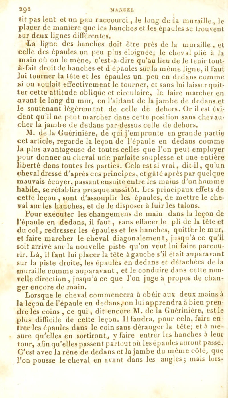 lit pas lent et un peu raccourci, le long de la muraille, le placer de manière que les hanches et les épaules se trouvent sur deux lignes différentes. •La ligne des hanches doit être près de la muraille, et celle des épaules un peu plus éloignée; le cheval plié à la main où on le mène, c’est-à-dire qu’au lieu de le tenir tout- •à-fait droit de hanches et d’épaules sur la même ligne, il faut lui tourner la tête et les épaules un peu en dedans comme si on voulait effectivement le tourner, et sans lui laisser quit- ter cette attitude oblique et circulaire, le faire marcher en avant le long du mur, en l’aidant de la jambe de dedans et Je soutenant légèrement de celle de dehors. Or il est évi- dent qu’il ne peut marcher dans cette position sans chevau- cher la jambe de dedans par-dessus celle de dehors. M. de la Guérinière, de qui j’emprunte en grande partie cet article, regarde la leçon de l’épaule en dedans comme la plus avantageuse de toutes celles que l’on peut employer pour donner au cheval une parfaite souplesse et une entière liberté dans toutes les parties. Cela est si vrai, dit-il, qu’un cheval dressé d’après ces principes, et gâté aprèspar quelque mauvais écuyer, passant ensuite entre les mains d’unhomme habile, se rétablira presque aussitôt. Les principaux effets de cette leçon , sont d’assouplir les épaules, de mettre le che- val sur les hanches, et de le disposer à fuir les talons. Pour exécuter les changemens de main dans la leçon de J’épaule en dedans, il faut, fans effacer le pli de la tète et du col, redresser les épaules et les hanches, quitter le mur, et faire marcher le cheval diagonalemen t, jusqu’à ce qu’il soit arrivé sur la nouvelle piste qu’on veut lui faire parcou- rir. Là, il faut lui placer la tête à gauche s’il était auparavant sur la piste droite, les épaules en dedans et détachées de la muraille comme auparavant, et le conduire dans cette nou- velle direction , jusqu’à ce que l’on juge à propos de chan- ger encore de main. Lorsque le cheval commencera à obéir aux deux mains à la leçon de l’épaule en dedans, on lui apprendra à bien pren- dre les coins , ce qui, dit encore M. de la Guérinière, est le plus difficile de cette leçon. Il faudra, pour cela, faire en- trer les épaules dans le coin sans déranger la tête; et à me- sure qu’elles en sortiront, y faire entrer les hanches à leur tour, afin qu’elles passent partout où les épaules auront passé. C’est avec la rêne de dedans et la jambe du même côté, que l’on pousse le cheval en avant dans les angles ; mais lors-
