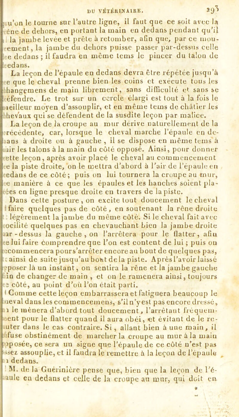 du vétjSkinaihk. *9^ iiu’ün le tourne sur l’autre ligne, il faut que ce soit avec la i}ne de dehors, en portant la main en dedans pendant qu’il il la jambe levée et prêle à retomber, afin que, par ce mou- eement, la jambe du dehors puisse passer par-dessus celle lee dedans ; il faudra en même teins le pincer du talon de leedans. La leçon de l’épaule en dedans devra être répétée jusqu’à e que le cheval prenne bien les coins et exécute tous les hhangemens de main librement, sans difficulté et sans se éfendre. Le trot sur un cercle élargi est tout à la fois le meilleur moyen d’assouplir, et en même tems de châtier les hhevaux qui se défendent de la susdite leçon par malice. La leçon de la croupe au mur dérive naturellement de la nrécédente, car, lorsque le cheval marche l’épaule en de- aans à droite ou à gauche , il se dispose en même tems à unir les talons à la main du côté opposé. Ainsi, pour donner ette leçon, après avoir placé le cheval au commencement ee la piste droite, on le mettra d’abord à l’air de l’épaule en eedans de ce côté; puis on lui tournera la croupe au mur, ce manière à ce que les épaules et les hanches soient pla- cées en ligne presque droite eu travers de la piste. Dans celte posture , on excite tout doucement le cheval faire quelques pas de côté, en soutenant la rêne droite ! : légèrement la jambe du même côté. Si le cheval fait avec ocilité quelques pas en chevauchant bien la jambe droite aar-dessus la gauche , on l’arrêtera pour le flatter, afin ce lui faire èomprendre que l’on est content de lui ; puis ou îecommencera pours’arrêter encore au bout de quelques pas, l: ainsi de suite jusqu’au botst delà piste. Aprèsl’avoir laissé pposer là un instant, on sentira la rêne et la jambe gauche in de changer de main , et ou le ramènera ainsi, toujours es côté, au point d’où l’on était parti. I Comme cette leçon embarrassera et fatiguera beaucoup le levai dans les conimenceuiens, s’il n’y est pas encore dressé, 1 le mènera d’abord tout doucement, l’arrêtant fréquem- ment pour le flatter quand il aura obéi, et évitant de le ro- uter dans le cas contraire. Si, allant bien à une main, il :!:fuse obstinément de marcher la croupe au mur à la main iposée, ce sera un signe que l’épaule de ce côté n’est pas ssez assouplie, et il faudra le remettre à la leçon de l’épaule i dedans. M. de la Guérinièrc pense que, bien que la leçon de l’é- cole eu dedans et celle de la croupe au mur, qui doit en