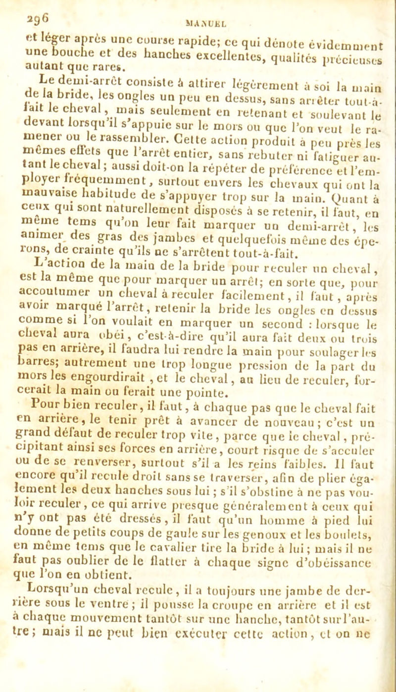 fit léger après une course rapide; ce qui i une bouche et des hanches excellentes autant que rares. ce qui dénote évidemment es, qualités précieuses , - uc jji uiuienuu ei r em- ployer fréquemment, surtout envers les chevaux qui ont la mauvaise habitude de s’appuyer trop sur la main. Quant à ceux qui sont naturellement disposés à se retenir, il faut, en meine tems qu’on leur fait marquer un demi-arrêt, les animer des gras des jambes et quelquefois même des épe- lons^, de crainte qu’ils ne s’arrêtent tout-à-fait. L’action de la main de la bride pour reculer un cheval, est la même que pour marquer un arrêt; en sorte que, pour accoutumer un cheval à reculer facilement, il faut, après avoir marqué l’arrêt , retenir la bride les ongles en dessus comme si l’on voulait en marquer un second : lorsque le cheval aura obéi, c’est-à-dire qu’il aura fait deux ou trois pas en arrière, il faudra lui rendre la main pour soulager les barres; autrement une trop longue pression de la part du mors les engourdirait , et le cheval, au lieu de reculer, for- cerait la main ou ferait une pointe. Pour bien reculer, il faut, à chaque pas que le cheval fait en arrière, le tenir prêt à avancer de nouveau; c’est un grand défaut de reculer trop vile , parce que le cheval, pré- cipitant ainsi scs forces en arrière, court risque de s’acculer ou de se renverser, surtout s’il a les reins faibles. 11 faut encore qu il recule droit sans se traverser, afin de plier éga- lement les deux hanches sous lui ; s il s’obstine à ne pas vou- loir reculer, ce qui arrive presque généralement à ceux qui n y ont pas été dressés, il faut qu’un homme à pied lui donne de petits coups de gaule sur les genoux et les boulets, en même tems que le cavalier tire la bride à lui; mais il ne faut pas oublier de le flatter à chaque signe d’obéissance que l’on en obtient. Lorsqu’un cheval recule , il a toujours une jambe de der- rière sous le ventre ; il pousse la croupe en arrière et il est à chaque mouvement tantôt sur une hanche, tantôt surl’au- tre; mais il ne peut bien exécuter cette action, et on ne
