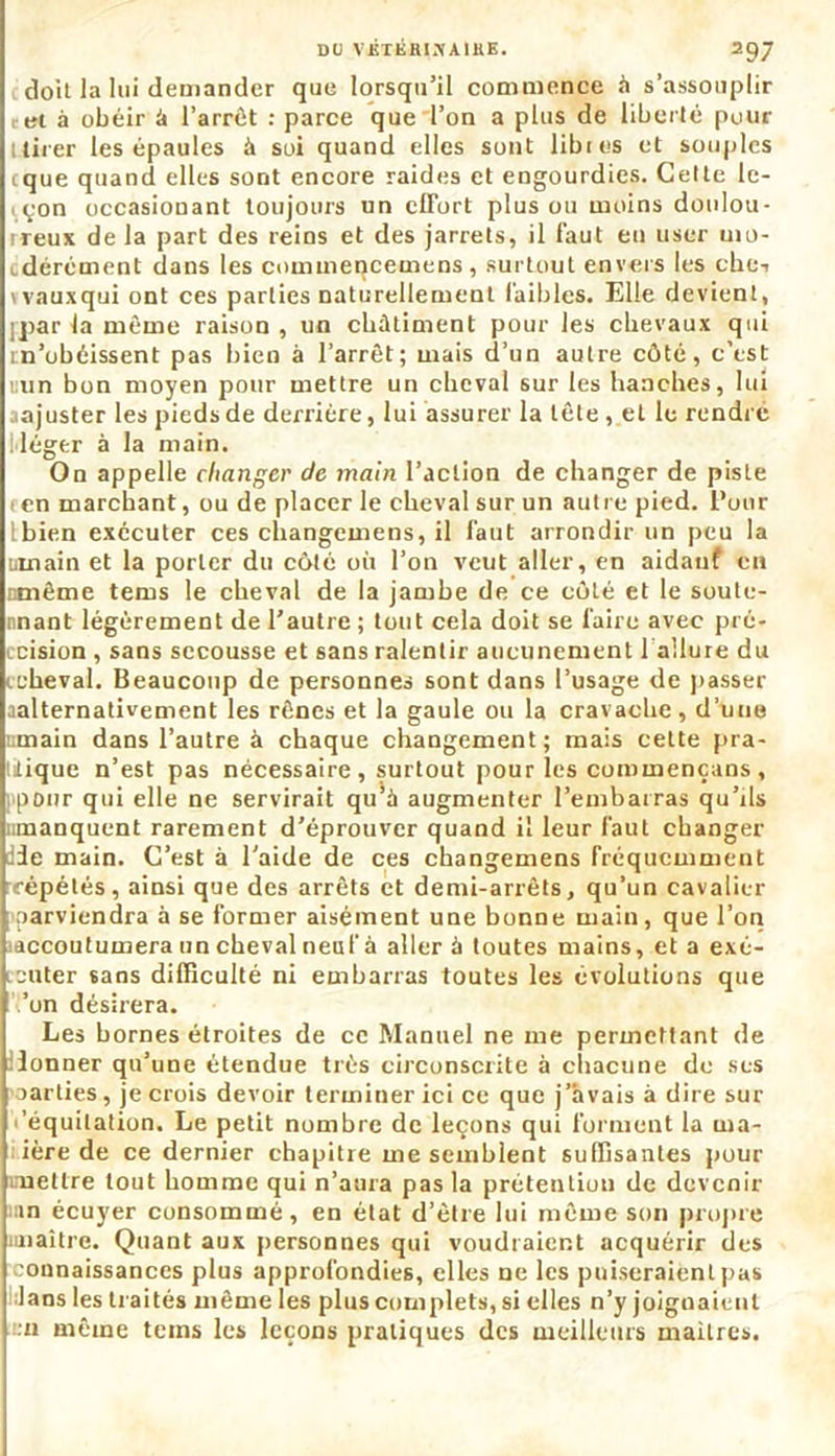 doit la lui demander que lorsqu’il commence à s’assouplir et à obéir à l'arrêt : parce que l’on a plus de liberté pour ltirer les épaules à soi quand elles sont libres et souples cque quand elles sont encore raides et engourdies. Cette le- çon occasionant toujours un effort plus ou moins doulou- rreux de la part des reins et des jarrets, il faut en user uio- , dérément dans les commencemens, surtout envers les che-i vvauxqui ont ces parties naturellement faibles. Elle devient, ;par la même raison , un châtiment pour les chevaux qui m’obéissent pas bien à l’arrêt; mais d’un autre côté, c’est «un bon moyen pour mettre un cheval sur les hanches, lui ajuster les pieds de derrière, lui assurer la tête , et le rendre l'iéger à la main. On appelle changer de main l’action de changer de piste en marchant, ou de placer le cheval sur un autre pied. Pour Ibien exécuter ces changemens, il faut arrondir un peu la üinain et la porter du côté où l’on veut aller, en aidauf en rxnême tems le cheval de la jambe de ce côté et le soute- nnant légèrement de l’autre ; tout cela doit se faire avec pré- cision , sans secousse et sans ralentir aucunement 1 allure du (.cheval. Beaucoup de personnes sont dans l’usage de passer aalternativement les rênes et la gaule ou la cravache, d’une ;main dans l’autre à chaque changement; mais cette pra- tique n’est pas nécessaire , surtout pour les commençans , pour qui elle ne servirait qu’à augmenter l’embarras qu’ils «manquent rarement d’éprouver quand il leur faut changer :3e main. C’est à l’aide de ces changemens fréquemment répétés, ainsi que des arrêts et demi-arrêts, qu’un cavalier parviendra à se former aisément une bonne main, que l’on (accoutumera un cheval neuf à aller à toutes mains, et a exé- cuter sans difficulté ni embarras toutes les évolutions que ’on désirera. Les bornes étroites de ce Manuel ne me permettant de ilonner qu’une étendue très circonscrite à chacune de ses parties, je crois devoir terminer ici ce que j’avais à dire sur 'équitation. Le petit nombre de leçons qui forment la ma- ière de ce dernier chapitre me semblent suffisantes pour mettre tout homme qui n’aura pas la prétention de devenir in écuyer consommé, en état d’être lui même son propre nnaitre. Quant aux personnes qui voudraient acquérir des connaissances plus approfondies, elles ne les puiseraient pas lans les traités même les plus complets, si elles n’y joignaient n même tems les leçons pratiques des meilleurs maîtres.