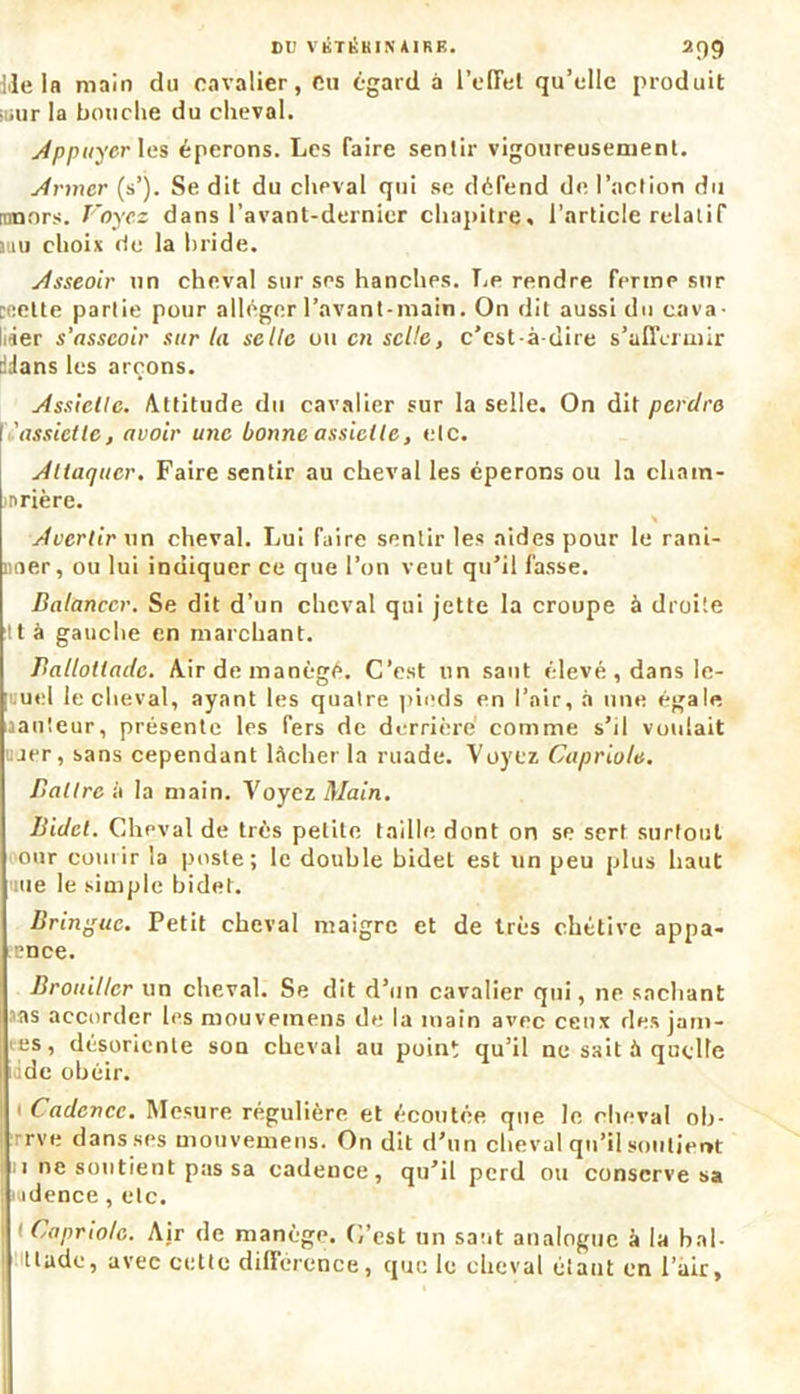 DU VKTKK1N AIRE. 2C)9 Ile la main du cavalier, eu égard à l’effet qu’elle produit mur la bouclie du cheval. Appuyer les éperons. Les faire sentir vigoureusement. Armer (s’). Se dit du cheval qui se défend de l’action du rnnors. Voyez dans l’avant-dernier chapitre, l’article relatif luu choix rie la bride. Asseoir un cheval sur ses hanches. Le rendre ferme sur Di;ette partie pour alléger l’avant-main. On dit aussi du cava- lier s’asseoir sur la selle ou en selle, c’est-à-dire s’affermir dJans les arçons. Assiette. Attitude du cavalier sur la selle. On dit perdre 'assiette, avoir une bonne assiette, etc. Attaquer. Faire sentir au cheval les éperons ou la chatn- nrière. S Avertir un cheval. Lui faire sentir les aides pour le rani- mer, ou lui indiquer ce que l’on veut qu’il fasse. Balancer. Se dit d’un cheval qui jette la croupe à droite tt à gauche en marchant. Ballottadc. Airdemanègé. C’est un saut élevé, dans le- [uuel le cheval, ayant les quatre pieds en l’air, à une égale aanteur, présente les fers de derrière comme s’il voulait ujer, sans cependant lâcher la ruade. Voyez Caprioltt. Battre à la main. Voyez Main. Bidet. Cheval de très petite taille dont on se sert surtout our courir la poste; le double bidet est un peu plus haut une le simple bidet. Bringue. Petit cheval maigre et de très chétive appa- rence. Brouiller un cheval. Se dit d’un cavalier qui, ne sachant as accorder les mouveinens de la main avec ceux des jam- es, désoriente sou cheval au point qu’il ne sait à quelle de obéir. 1 Cadence. Mesure régulière et écoutée que le cheval ob- rve dans ses mouvemens. On dit d’un cheval qu’il soutient i ne soutient pas sa cadence, qu’il perd ou conserve sa ■ idence , etc. 1 Capriole. Air de manège. C’est un saut analogue à la bal- tlude, avec cette différence, que le cheval étant en l’air,