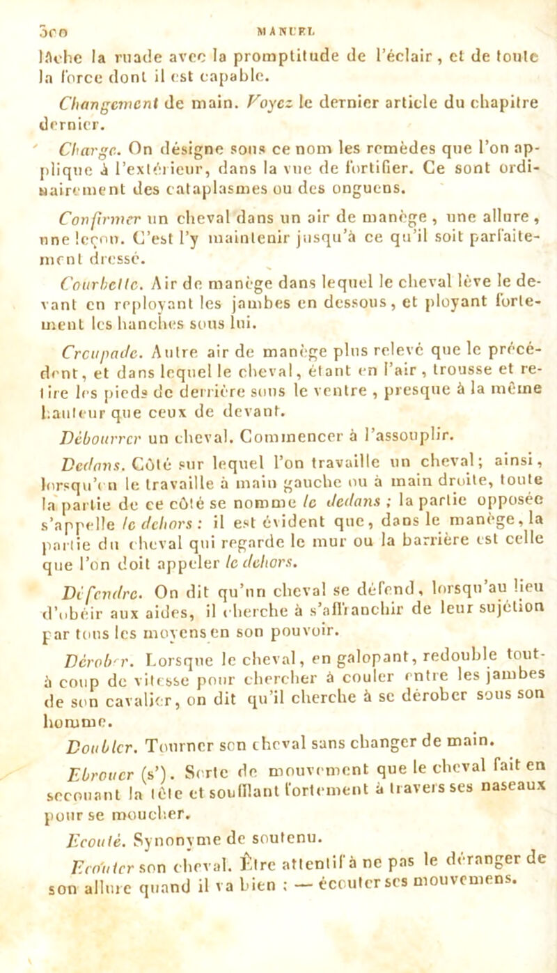 MANL’EI. JCO lâche la ruade avec la promptitude de l’éclair, et de toute la force dont il est capable. Changement de main. Voyez le dernier article du chapitre dernier. Charge. On désigne sons ce nom les remèdes que l’on ap- plique à l’extérieur, dans la vue de fortifier. Ce sont ordi- nairement des cataplasmes ou des onguens. Confirmer un cheval dans un air de manège , une allure, une leçon. C’est l’y maintenir jusqu’à ce qu’il soit parfaite- ment dressé. Courheltc. Air de manège dans lequel le cheval lève le de- vant en reployant les jambes en dessous, et ployant forte- ment les hanches sous lui. Crcugadc. Autre air de manège plus relevé que le prece- dent , et dans lequel le cheval, étant en l’air, trousse et re- lire les pieds de derrière sons le ventre , presque à la même hauteur que ceux de devant. Débourrer un cheval. Commencer à l’assouplir. Dedans. Côté sur lequel l’on travaille un cheval; ainsi, lorsqu’on le travaille à main gauche ou à main droite, toute la partie de ce côté se nomme le dedans ; la partie opposée s’appelle te dehors t il est évident que, dans le manège, la partie du cheval qui regarde le mur ou la barrière est celle que l’on doit appeler le dehors. Défendre. On dit qu’un cheval se défend, lorsqu’au lieu d’obéir aux aides, il cherche à s’nflianchir de leur sujétion par tous les moyens en son pouvoir. Dcrob'r. Lorsque le cheval, en galopant, redouble tout- à coup de vitesse pour chercher à couler entre les jambes de son cavalier, on dit qu’il cherche à se dérober sous son homme. Doubler. Tourner sen cheval sans changer de main. Ebrouer (s’). Sorte de mouvement que le cheval Tait en secouant la tète et souillant fortement à travers ses naseaux pour se moucher. Ecouté. Synonyme de soutenu. Ecouter son cheval. Être attentif à ne pas le déranger de son allure quand il va bien : — écouter scs mouvemens.