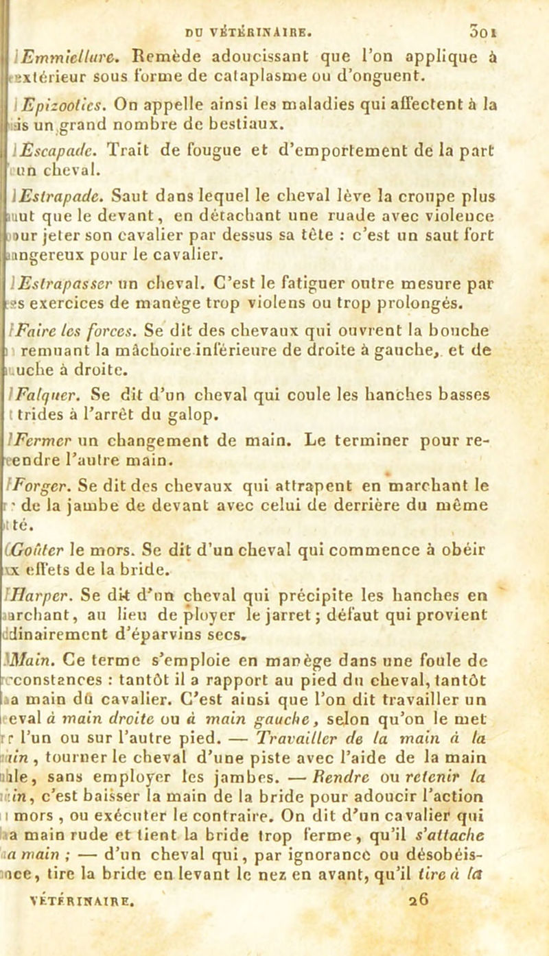 DD VÉTÉRINAIRE. 001 lEmmiellure. Remède adoucissant que l’on applique à extérieur sous forme de cataplasme ou d’onguent. i Epizooties. On appelle ainsi les maladies qui affectent à la ds un,grand nombre de bestiaux. Escapade. Trait de fougue et d’emportement de la part un cheval. lEstrapadc. Saut dans lequel le cheval lève la croupe plus mut que le devant, en détachant une ruade avec violence sur jeter son cavalier par dessus sa tète : c’est un saut fort mngereux pour le cavalier. lEslrapasser un cheval. C’est le fatiguer outre mesure par ;ss exercices de manège trop violens ou trop prolongés. (Faire les forces. Se dit des chevaux qui ouvrent la bouche remuant la mâchoire inférieure de droite à gauche, et de muche à droite. IFatquer. Se dit d’un cheval qui coule les hanches basses t trides à l’arrêt du galop. IFcrmcr un changement de main. Le terminer pour re- vendre l’autre main. IForgcr. Se dit des chevaux qui attrapent en marchant le ■ de la jambe de devant avec celui de derrière du même t té. iGoûter le mors. Se dit d’un cheval qui commence à obéir vx effets de la bride. IHarper. Se dit d’un cheval qui précipite les hanches en sarebant, au lieu déployer le jarret ; défaut qui provient ddinairement d’éparvins secs. iMain. Ce terme s’emploie en manège dans une foule de constances : tantôt il a rapport au pied du cheval, tantôt ja main dû cavalier. C’est ainsi que l’on dit travailler un eval à main droite ou à main gauche, selon qu’on le met rr l’un ou sur l’autre pied. — Travailler de la main à la tin , tourner le cheval d’une piste avec l’aide de la main uhle, sans employer les jambes. —Bendrc ou retenir la in, c’est baisser la main de la bride pour adoucir l’action i mors , ou exécuter le contraire. On dit d’un cavalier qui a main rude et tient la bride trop ferme, qu’il s’attache ia main ; — d’un cheval qui, par ignorance ou désobéis- ■ice, tire la bride en levant le nez en avant, qu’il tire à ta 26 VETERINAIRE.