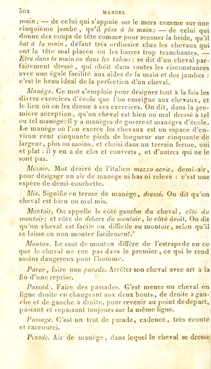 3oî rnain ; — de celui qui s’appuie sur le mors comme sur une cinquième jambe, qu’il pèse à ta main; —- de celui qui donne des coups de tète comme pour secouer la bride, qu’il bal à la main , défaut 1res ordinaire chez les chevaux qui ont la tête mal placée ou les barres trop tranchantes. —— litre dans la main ou dans les talons ; se dit d’un cheval par- faitement dressé, qui obéit dans toutes les circonstances avec une égale facilite aux aides de la main et des jambes : c’est le beau idéal de la perfection d’un cheval. Manège. Ce mol s’emploie pour désigner tout à la fois les divers exercices d’école que l’on enseigne aux chevaux, et le lieu où on les dresse à ces exercices. On dit, dans la pre- mière acception , qu’un cheval est bien ou mal dressé à tel ou tel manège: il y a manèges de guerre et manègps d’école. Le manège où l’on exerce les chevaux est un espace d’en- viron cent cinquante pieds de longueur sur cinquante de largeur, plus ou moins, et choisi dans un terrain ferme, uni et plat : il y en a de clos et couverts , et d’autres qui ne le sont pas. Mczair. Mot dérivé de l’italien mezzo acrie, demi-air, pour désigner un air de manège ni bas ni relevé : c’est une espèce de demi-courbette. Mis. Signifie en terme de manège, dressé. On dit qu’un cheval est bien ou mal rnis. Montoir. On appelle le côté gauche du cheval, côté du monloir; et côté de dehors du mentoir, le côté droit. On dit qu’un cheval est facile ou difficile au montoir, selon qu’il se laisse ou non monter facilement.* Mouton. Le saut de. mouton dififére de l’estrapade en ce que le cheval ne rue pas dans le premier, ce qui le rend moins dangereux pour l’homme. Parer, faire une parade. Arrêter son cheval avec art à la fin d’une reprise. Passad:. Faire des passades. G’est mener un cheval en ligne droite en changeant aux deux bouts, de droite à gau- che et de gauche à droite, pour revenir au point dedépart, [lassant et repaisant toujours sur la même ligne. Passage, (l’est un trot de parade, cadencé, très écoute et raccourci. Pcsaae. Air de manège, dans lequel le cheval se dresse,