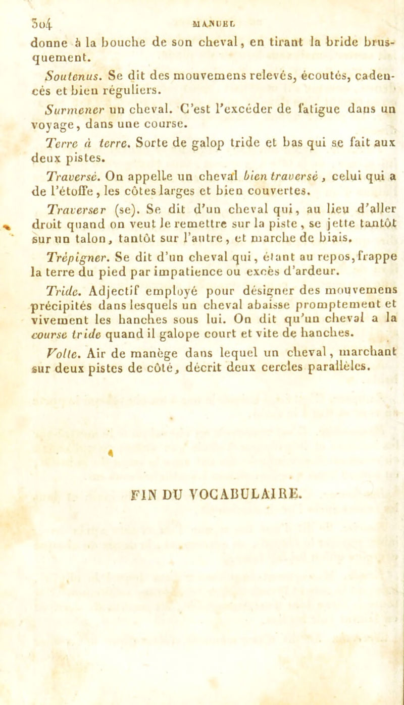 5l)4 MAJUIKL donne h la bouche de son cheval, en tirant la bride brus- quement. Soutenus. Se dit des mouvemens relevés, écoutés, cadeu- cés et bien réguliers. Surmener un cheval. C’est l’excéder de fatigue daus un voyage, dans une course. Terre à terre. Sorte de galop tride et bas qui se fait aux deux pistes. Traverse. On appelle un cheval bien traversé , celui qui a de l’étoffe, les côtes larges et bien couvertes. Traverser (se). Se dit d’un cheval qui, au lieu d’aller droit quand on veut Je remettre sur la piste , se jette tantôt sur un talon, tantôt sur l’autre, et marche de biais. Trépigner. Se dit d’un cheval qui, étant au repos,frappe la terre du pied par impatience ou excès d’ardeur. Tride. Adjectif employé pour désigner des mouvemens précipités dans lesquels un cheval abaisse promptement et vivement les hanches sous lui. On dit qu’un cheval a la course tride quand il galope court et vite de hanches. Voile. Air de manège dans lequel un cheval, marchant sur deux pistes de côté, décrit deux cercles parallèles. FIN DU VOCADULA1RF.