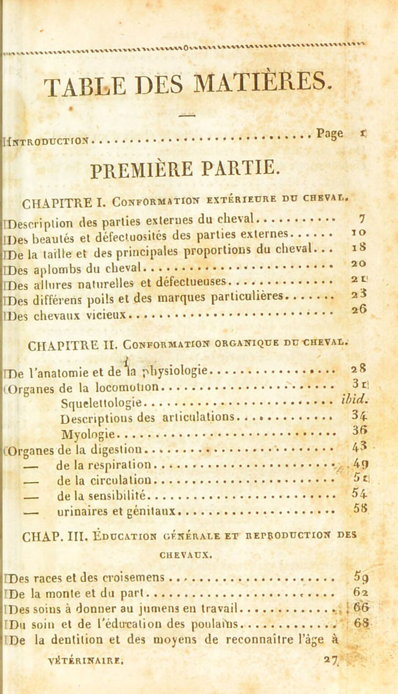 x,mvvv\0'‘un i',v TABLE DES MATIÈRES. Page t Hntroduction PREMIÈRE PARTIE. CHAPITRE I. Conformation extérieure du chbval. IDescription des parties exlerues du cheval 7 IDes beautés et défectuosités des parties externes it> IPe la taille et des principales proportions du cheval. . . iS IDes aplombs du cheval... 20 IDes allures naturelles et défectueuses 2 ‘ IDes différens poils et des marques particulières IDes chevaux vicieux CHAPITRE II. Conformation organique du cheval. IDe l’anatomie et delà physiologie 28 (Organes de la locomotion 3t! Squelettologie Ibid. Descriptions des articulations 34 Myologie ^6 (Organes de la digestion 43 — de la respiration 4î) — de la circulation — de la sensibilité 54 — urinaires et génitaux 58 CHAP. III. Éducation générale et reproduction des chevaux. IDes races et des croisemens TDe la monte et du part 62 IDes soins à donner au jumens en travail i 66 IDd soin et de l’éducation des poulahis 63 IDe la dentition et des moyens de reconnaître l’âge à VÉTÉRINAIRE. 2 7.*