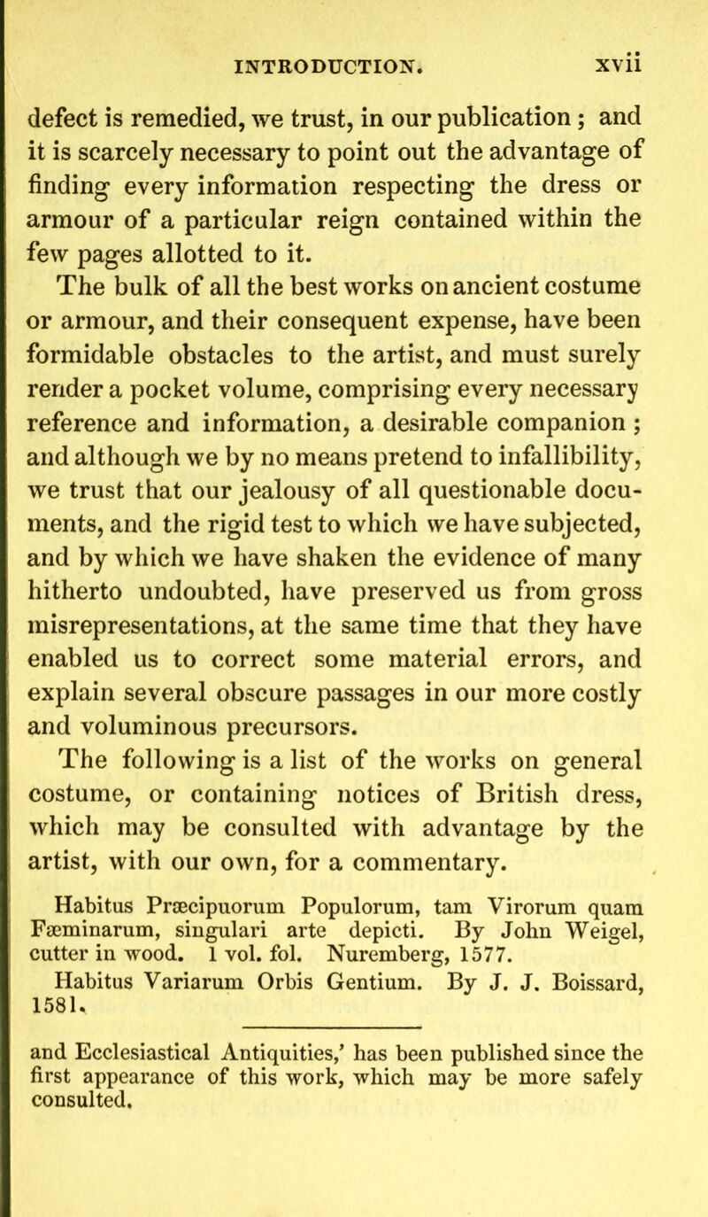 defect is remedied, we trust, in our publication; and it is scarcely necessary to point out the advantage of finding every information respecting the dress or armour of a particular reign contained within the few pages allotted to it. The bulk of all the best works on ancient costume or armour, and their consequent expense, have been formidable obstacles to the artist, and must surely render a pocket volume, comprising every necessary reference and information, a desirable companion ; and although we by no means pretend to infallibility, we trust that our jealousy of all questionable docu- ments, and the rigid test to which we have subjected, and by which we have shaken the evidence of many hitherto undoubted, have preserved us from gross misrepresentations, at the same time that they have enabled us to correct some material errors, and explain several obscure passages in our more costly and voluminous precursors. The following is a list of the works on general costume, or containing notices of British dress, which may be consulted with advantage by the artist, with our own, for a commentary. Habitus Prsecipuorum Populorum, tam Virorum quam Fauninarum, singulari arte depicti. By John Weigel, cutter in wood. 1 vol. fol. Nuremberg, 1577. Habitus Variarum Orbis Gentium. By J. J. Boissard, 1581. and Ecclesiastical Antiquities/ has been published since the first appearance of this work, which may be more safely consulted.