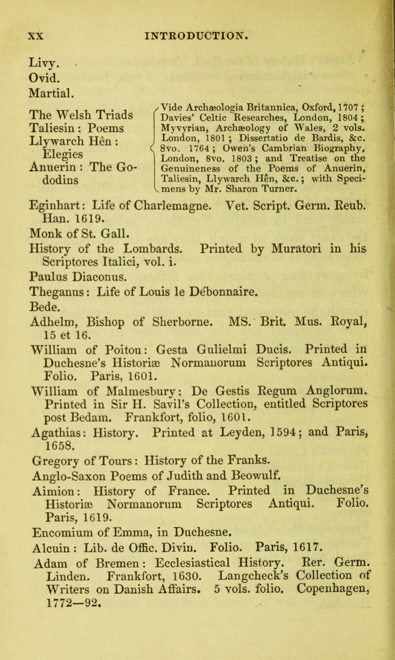 Livy. Ovid. Martial. ✓ Vide Arcliaeologia Britannica, Oxford, 1707 ; Davies’ Celtic Researches, London, 1804 ; Myvyrian, Archaeology of Wales, 2 vols. London, 1801 ; Dissertatio de Bardis, &c. v 8vo. 1764 ; Owen’s Cambrian Biography, London, 8vo. 1803 ; and Treatise on the Genuineness of the Poems of Anuerin, ^ mens by Mr. Sharon Turner. Eginhart: Life of Charlemagne. Vet. Script. Germ. Reub. Han. 1619. Monk of St. Gall. History of the Lombards. Printed by Muratori in his Scriptores Italici, vol. i. Paulus Diaconus. Theganus: Life of Louis le Debonnaire. Bede. Adhelm, Bishop of Sherborne. MS.' Brit. Mus. Royal, 15 et 16. William of Poitou: Gesta Gulielmi Ducis. Printed in Duchesne’s Historise Normanorum Scriptores Antiqui. Folio. Paris, 1601. William of Malmesbury; De Gestis Regum Anglorum. Printed in Sir H. Savil’s Collection, entitled Scriptores post Bedam. Frankfort, folio, 1601. Agathias: History. Printed at Leyden, 1594; and Paris, 1658. Gregory of Tours: History of the Franks. Anglo-Saxon Poems of Judith and Beowulf. Aimion: History of France. Printed in Duchesne’s Historic Normanorum Scriptores Antiqui. Folio. Paris, 1619. Encomium of Emma, in Duchesne. Alcuin : Lib. de Offic. Divin. Folio. Paris, 1617. Adam of Bremen: Ecclesiastical History. Rer. Germ. Linden. Frankfort, 1630. Langcheck’s Collection of Writers on Danish Affairs. 5 vols. folio. Copenhagen, 1772—92. The Welsh Triads Taliesin: Poems Llywarch Hen: Elegies Anuerin : The Go-