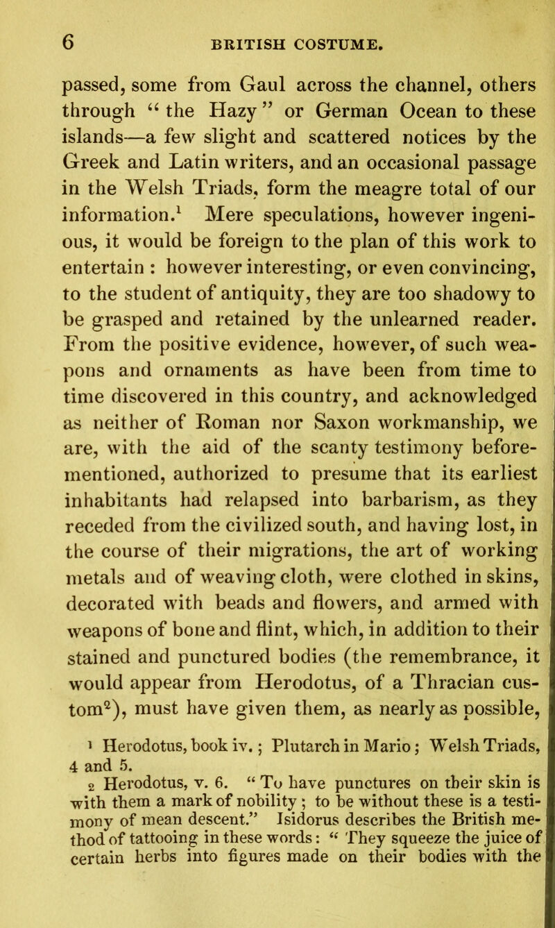 passed, some from Gaul across the channel, others through “ the Hazy ” or German Ocean to these islands—a few slight and scattered notices by the Greek and Latin writers, and an occasional passage in the Welsh Triads, form the meagre total of our information.1 Mere speculations, however ingeni- ous, it would be foreign to the plan of this work to entertain : however interesting, or even convincing, to the student of antiquity, they are too shadowy to be grasped and retained by the unlearned reader. From the positive evidence, however, of such wea- pons and ornaments as have been from time to time discovered in this country, and acknowledged as neither of Roman nor Saxon workmanship, we are, with the aid of the scanty testimony before- mentioned, authorized to presume that its earliest inhabitants had relapsed into barbarism, as they receded from the civilized south, and having lost, in the course of their migrations, the art of working metals and of weaving cloth, were clothed in skins, decorated with beads and flowers, and armed with weapons of bone and flint, which, in addition to their stained and punctured bodies (the remembrance, it would appear from Herodotus, of a Thracian cus- tom2), must have given them, as nearly as possible, 1 Herodotus, book iv.; Plutarch in Mario; Welsh Triads, 4 and 5. 2 Herodotus, v. 6. “ To have punctures on their skin is with them a mark of nobility ; to be without these is a testi- mony of mean descent.” Isidorus describes the British me- thod of tattooing in these words: “ They squeeze the juice of certain herbs into figures made on their bodies with the