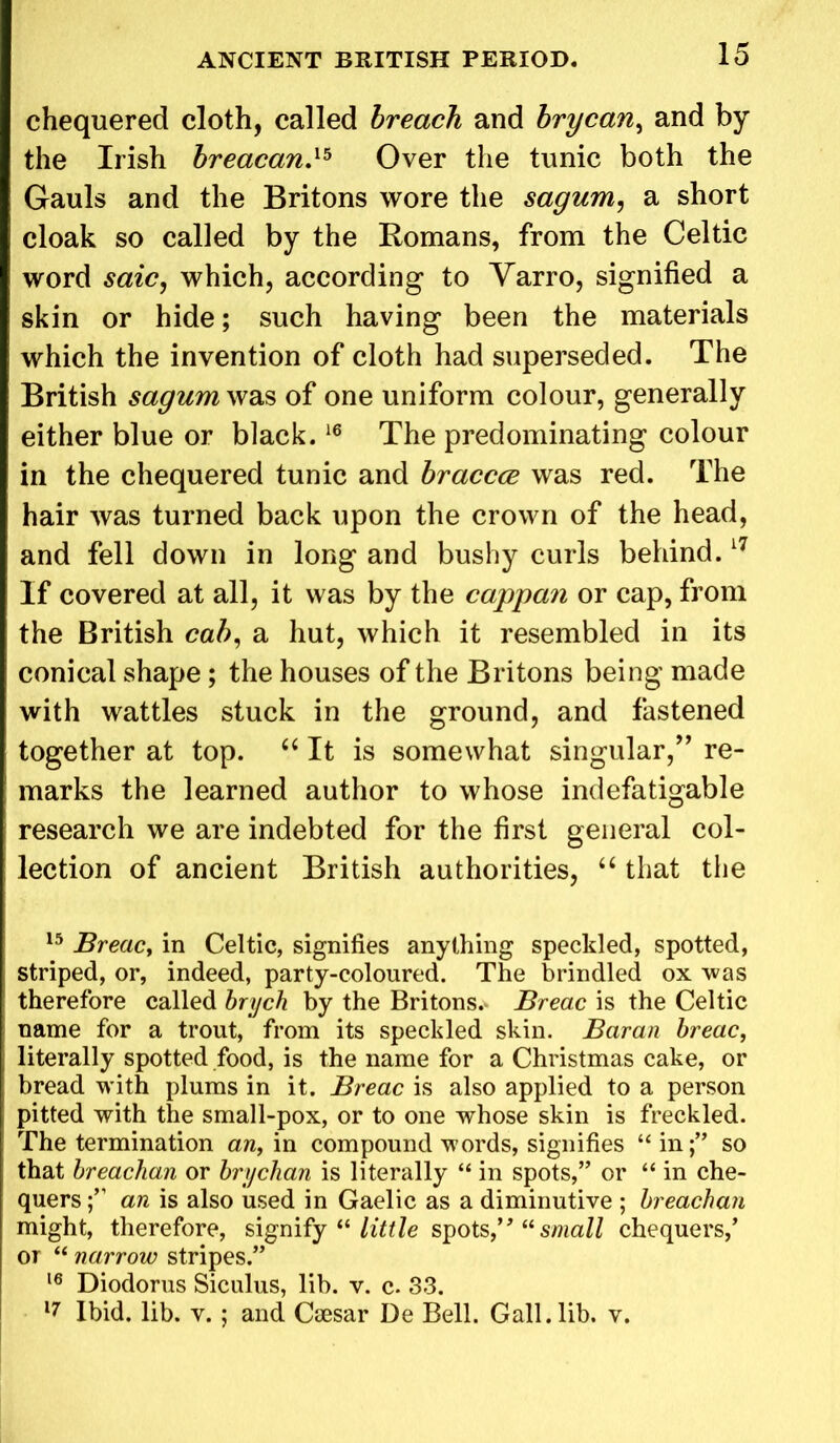 chequered cloth, called breach and brycan, and by the Irish breacan,15 Over the tunic both the Gauls and the Britons wore the sagum, a short cloak so called by the Romans, from the Celtic word saic, which, according to Yarro, signified a skin or hide; such having been the materials which the invention of cloth had superseded. The British sagum was of one uniform colour, generally either blue or black.16 The predominating colour in the chequered tunic and braccce was red. The hair was turned back upon the crown of the head, and fell down in long and bushy curls behind.17 If covered at all, it was by the cappan or cap, from the British cab, a hut, which it resembled in its conical shape; the houses of the Britons being made with wattles stuck in the ground, and fastened together at top. “ It is somewhat singular,” re- marks the learned author to whose indefatigable research we are indebted for the first general col- lection of ancient British authorities, “ that the 15 Breac, in Celtic, signifies anything speckled, spotted, striped, or, indeed, party-coloured. The brindled ox was therefore called brych by the Britons.- Breac is the Celtic name for a trout, from its speckled skin. Baran breac, literally spotted food, is the name for a Christmas cake, or bread with plums in it. Breac is also applied to a person pitted with the small-pox, or to one whose skin is freckled. The termination an, in compound words, signifies “ inso that breachan or brychan is literally “ in spots,” or “ in che- quers an is also used in Gaelic as a diminutive ; breachan might, therefore, signify “ little spots,'” “small chequers,’ or “ narrow stripes.” 16 Diodorus Siculus, lib. v. c. 33. 17 Ibid. lib. v. ; and Caesar De Bell. Gall.lib. v.