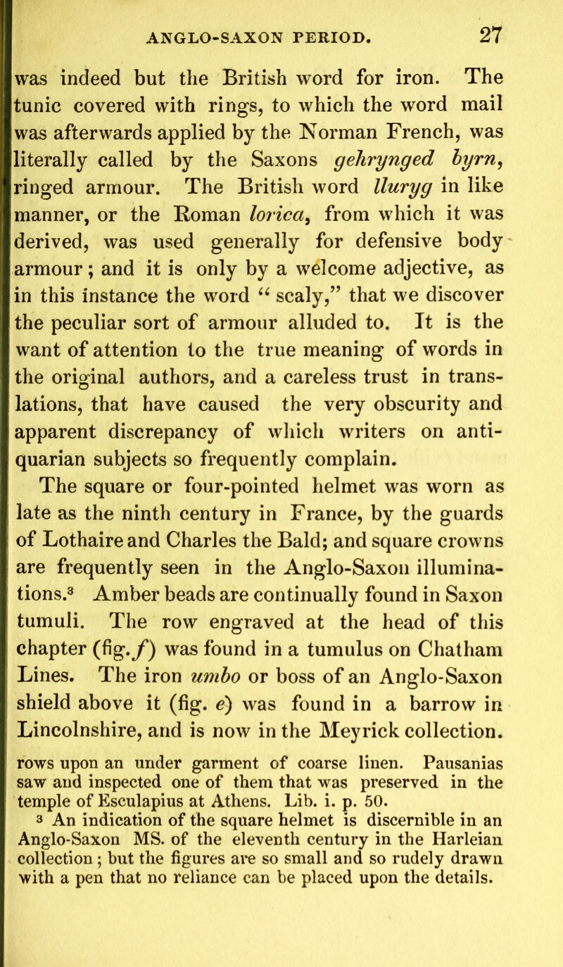 was indeed but the British word for iron. The tunic covered with rings, to which the word mail was afterwards applied by the Norman French, was literally called by the Saxons gehrynged byrn, ringed armour. The British word lluryg in like manner, or the Roman lorica, from which it was derived, was used generally for defensive body armour; and it is only by a welcome adjective, as in this instance the word “ scaly,” that we discover the peculiar sort of armour alluded to. It is the want of attention to the true meaning of words in the original authors, and a careless trust in trans- lations, that have caused the very obscurity and apparent discrepancy of which writers on anti- quarian subjects so frequently complain. The square or four-pointed helmet was worn as late as the ninth century in France, by the guards of Lothaire and Charles the Bald; and square crowns are frequently seen in the Anglo-Saxon illumina- tions.3 Amber beads are continually found in Saxon tumuli. The row engraved at the head of this chapter (fig./) was found in a tumulus on Chatham Lines. The iron umbo or boss of an Anglo-Saxon shield above it (fig. e) was found in a barrow in Lincolnshire, and is now in the Meyrick collection. rows upon an under garment of coarse linen. Pausanias saw and inspected one of them that was preserved in the temple of Esculapius at Athens. Lib. i. p. 50. 3 An indication of the square helmet is discernible in an Anglo-Saxon MS. of the eleventh century in the Harleian collection; but the figures are so small and so rudely drawn with a pen that no reliance can be placed upon the details.