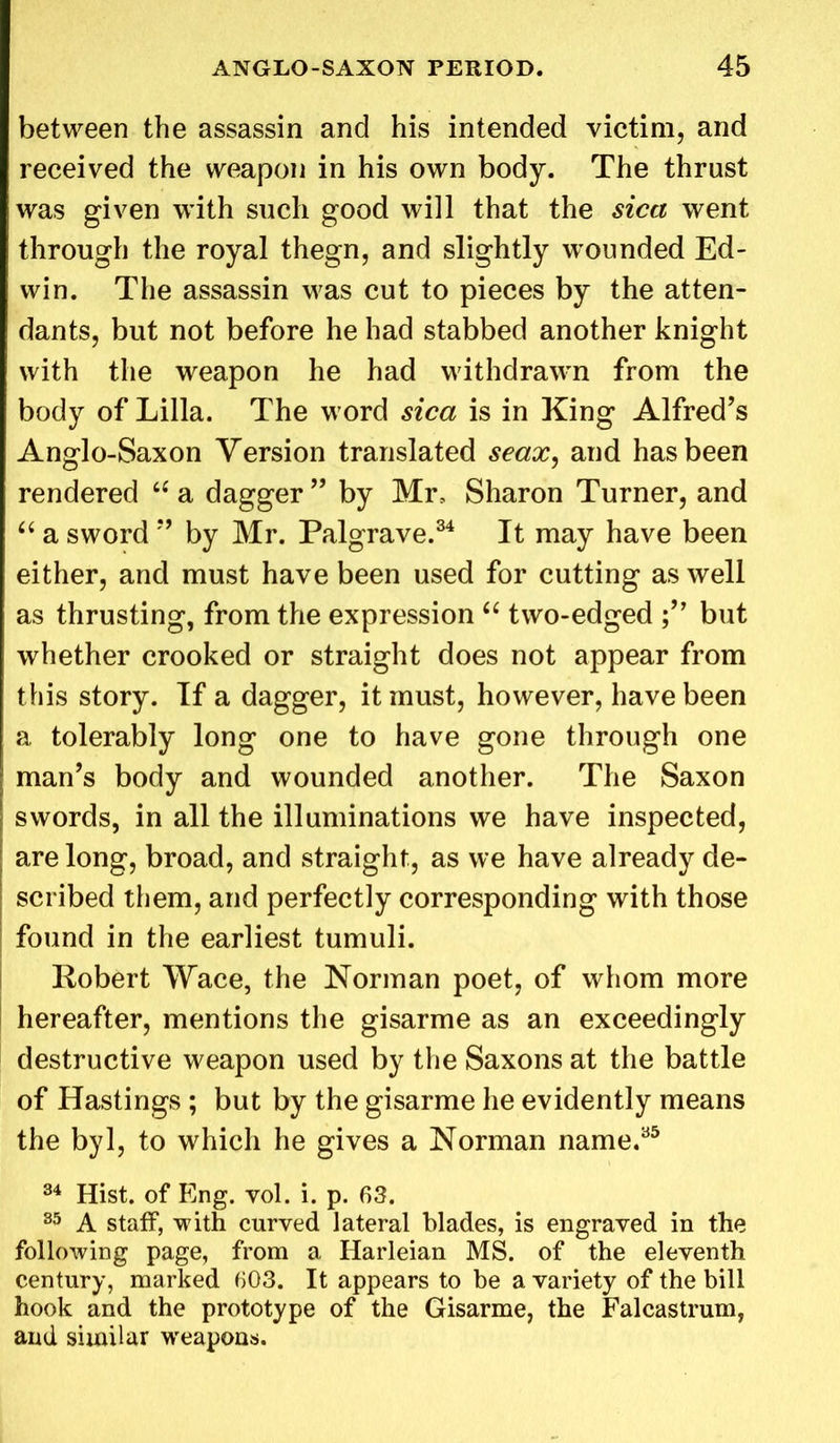 between the assassin and his intended victim, and received the weapon in his own body. The thrust was given with such good will that the sica went through the royal thegn, and slightly wounded Ed- win. The assassin was cut to pieces by the atten- dants, but not before he had stabbed another knight with the weapon he had withdrawn from the body of Lilia. The word sica is in King Alfred’s Anglo-Saxon Version translated seax, and has been rendered tc a dagger ” by Mr, Sharon Turner, and “ a sword ” by Mr. Palgrave.34 It may have been either, and must have been used for cutting as well as thrusting, from the expression “ two-edged but whether crooked or straight does not appear from this story. If a dagger, it must, however, have been a tolerably long one to have gone through one man’s body and wounded another. The Saxon swords, in all the illuminations we have inspected, are long, broad, and straight, as we have already de- scribed them, and perfectly corresponding with those found in the earliest tumuli. Robert Wace, the Norman poet, of whom more hereafter, mentions the gisarme as an exceedingly destructive weapon used by the Saxons at the battle of Hastings ; but by the gisarme he evidently means the byl, to which he gives a Norman name.35 34 Hist, of Eng. vol. i. p. 63. 85 A staff, with curved lateral blades, is engraved in the following page, from a Harleian MS. of the eleventh century, marked 603. It appears to be a variety of the bill hook and the prototype of the Gisarme, the Falcastrum, and similar weapons.