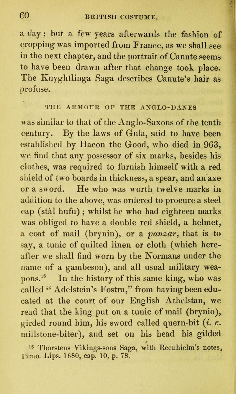 a day; but a few years afterwards the fashion of cropping was imported from France, as we shall see in the next chapter, and the portrait of Canute seems to have been drawn after that change took place. The Knyghtlinga Saga describes Canute’s hair as profuse. THE ARMOUR OF THE ANGLO-BANES was similar to that of the Anglo-Saxons of the tenth century. By the laws of Gula, said to have been established by Hacon the Good, who died in 963, we find that any possessor of six marks, besides his clothes, was required to furnish himself with a red shield of two boards in thickness, a spear, and an axe or a sword. He who was worth twelve marks in addition to the above, was ordered to procure a steel cap (stal hufu) ; whilst he who had eighteen marks was obliged to have a double red shield, a helmet, a coat of mail (brynin), or a yanzar, that is to say, a tunic of quilted linen or cloth (which here- after we shall find worn by the Normans under the name of a gambeson), and all usual military wea- pons.16 In the history of this same king, who was called 6£ Adelstein’s Fostra,” from having been edu- cated at the court of our English Athelstan, we read that the king put on a tunic of mail (brynio), girded round him, his sword called quern-bit (i. e. millstone-biter), and set on his head his gilded 16 Thorstens Vikings-sons Saga, with Reenhielm’s notes, I‘2mo. Lips. 1680, cap. 10, p. 78,