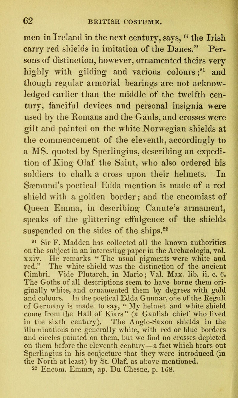 men in Ireland in the next century, says, “ the Irish carry red shields in imitation of the Danes.” Per- sons of distinction, however, ornamented theirs very highly with gilding and various colours ;21 and though regular armorial bearings are not acknow- ledged earlier than the middle of the twelfth cen- tury, fanciful devices and personal insignia were used by the Romans and the Gauls, and crosses were gilt and painted on the white Norwegian shields at the commencement of the eleventh, accordingly to a MS. quoted by Sperlingius, describing an expedi- tion of King Olaf the Saint, who also ordered his soldiers to chalk a cross upon their helmets. In Saemund’s poetical Edda mention is made of a red shield with a golden border; and the encomiast of Queen Emma, in describing Canute’s armament, speaks of the glittering effulgence of the shields suspended on the sides of the ships.22 21 Sir F. Madden has collected all the known authorities on the subject in an interesting paper in the Arehaeologia, vol. xxiv. He remarks “ The usual pigments were white and red.” The white shield was the distinction of the ancient Cimbri. Vide Plutarch, in Mario; Val. Max. lib. ii. c. 6. The Goths of all descriptions seem to have borne them ori- ginally white, and ornamented them by degrees with gold and colours. In the poetical Edda Gunnar, one of the Reguli of Germany is made to say, “ My helmet and white shield come from the Hall of Kiars” (a Gaulish chief who lived in the sixth century). The Anglo-Saxon shields in the illuminations are generally white, with red or blue borders and circles painted on them, but we find no crosses depicted on them before the eleventh century—a fact which bears out Sperlingius in his conjecture that they were introduced (in the North at least) by St. Olaf, as above mentioned. 22 Encom. Emmae, ap. Du Chesne, p. 168.