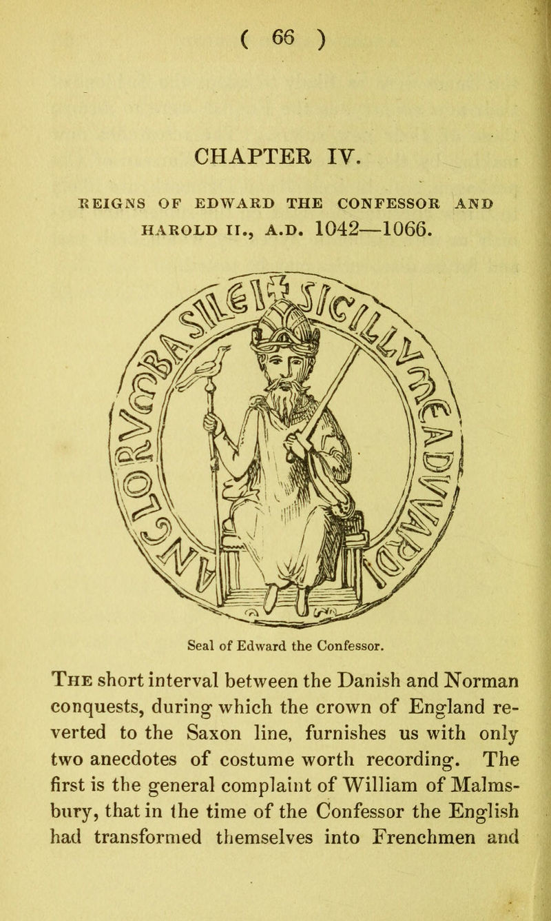 CHAPTER IV. REIGNS OF EDWARD THE CONFESSOR AND HAROLD II., A.D. 1042 1066. The short interval between the Danish and Norman conquests, during which the crown of England re- verted to the Saxon line, furnishes us with only two anecdotes of costume worth recording. The first is the general complaint of William of Malms- bury, that in the time of the Confessor the English had transformed themselves into Frenchmen and