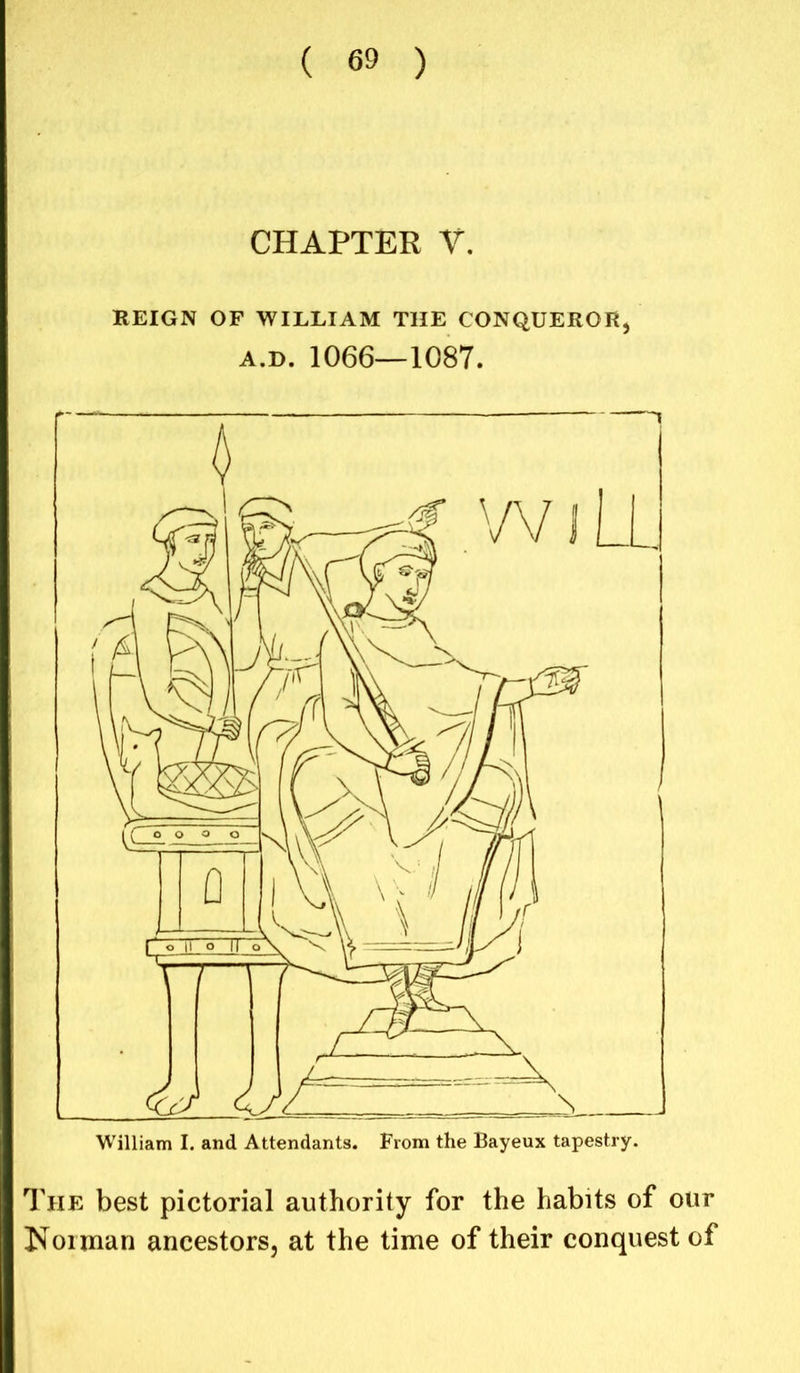 CHAPTER V. REIGN OF WILLIAM THE CONQUEROR, A.D. 1066—1087. William I. and Attendants. From the Bayeux tapestry. The best pictorial authority for the habits of our Norman ancestors, at the time of their conquest of