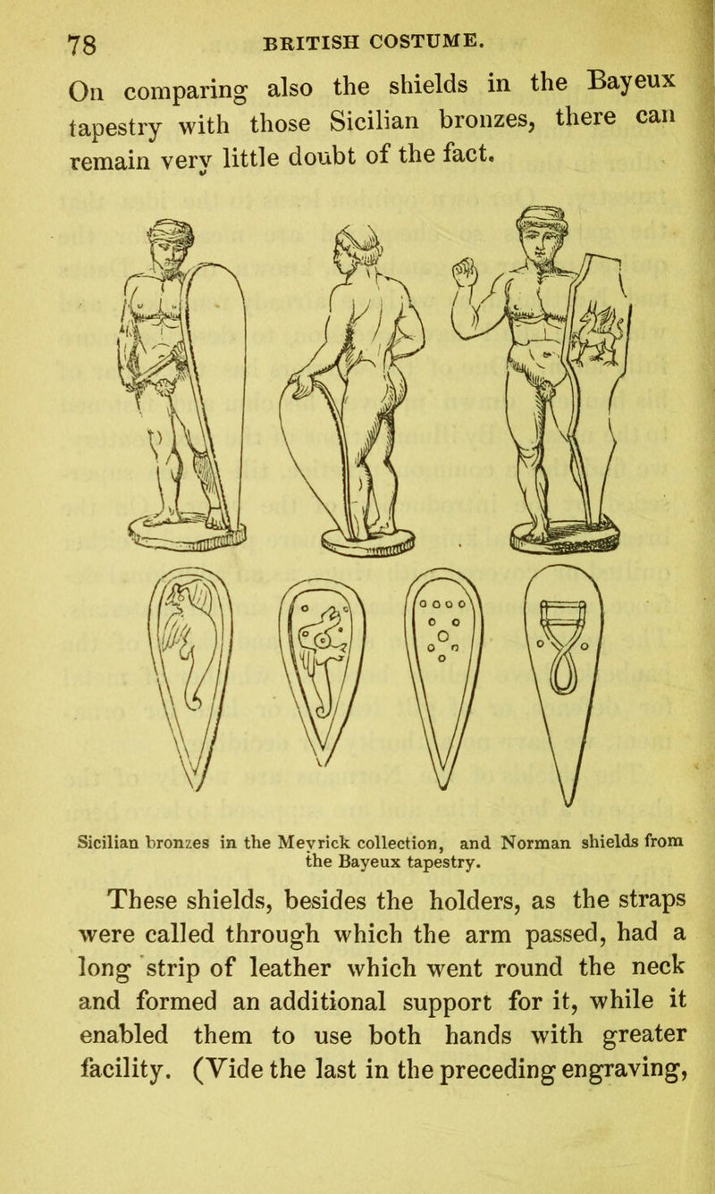 On comparing also the shields in the Bayeux tapestry with those Sicilian bronzes, there can remain very little doubt of the fact. Sicilian bronzes in the Mevrick collection, and Norman shields from the Bayeux tapestry. These shields, besides the holders, as the straps were called through which the arm passed, had a long strip of leather which went round the neck and formed an additional support for it, while it enabled them to use both hands with greater facility. (Vide the last in the preceding engraving,