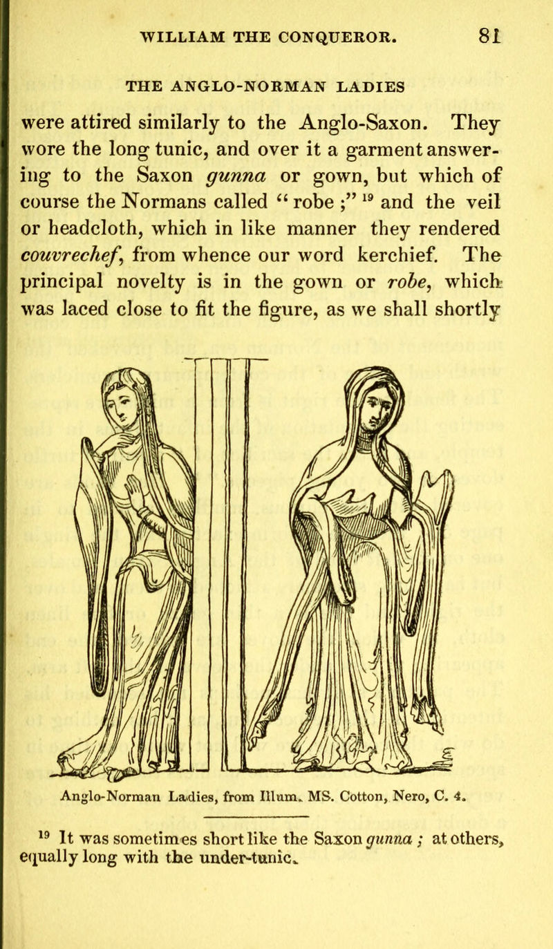 THE ANGLO-NORMAN LADIES were attired similarly to the Anglo-Saxon. They wore the long tunic, and over it a garment answer- ing to the Saxon gunna or gown, but which of course the Normans called “ robe 19 and the veil or headcloth, which in like manner they rendered couvrechef \ from whence our word kerchief. The principal novelty is in the gown or robe, which- was laced close to fit the figure, as we shall shortly Anglo-Norman Ladies, from Ilium. MS. Cotton, Nero, C. 4. 19 It was sometimes short like the Saxon gunna; at others, equally long with the under-tunic*
