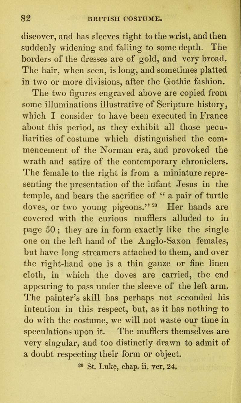 discover, and has sleeves tight to the wrist, and then suddenly widening and falling to some depth. The borders of the dresses are of gold, and very broad. The hair, when seen, is long, and sometimes platted in two or more divisions, after the Gothic fashion. The two figures engraved above are copied from some illuminations illustrative of Scripture history, which I consider to have been executed in France about this period, as they exhibit all those pecu- liarities of costume which distinguished the com- mencement of the Norman era, and provoked the wrath and satire of the contemporary chroniclers. The female to the right is from a miniature repre- senting the presentation of the irifant Jesus in the temple, and bears the sacrifice of u a pair of turtle doves, or two young pigeons.” 20 Her hands are covered with the curious mufflers alluded to in page 50; they are in form exactly like the single one on the left hand of the Anglo-Saxon females, but have long streamers attached to them, and over the right-hand one is a thin gauze or fine linen cloth, in which the doves are carried, the end appearing to pass under the sleeve of the left arm. The painter’s skill has perhaps not seconded his intention in this respect, but, as it has nothing to do with the costume, we will not waste our time in speculations upon it. The mufflers themselves are very singular, and too distinctly drawn to admit of a doubt respecting their form or object. 80 St. Luke, chap, ii, ver, 24,