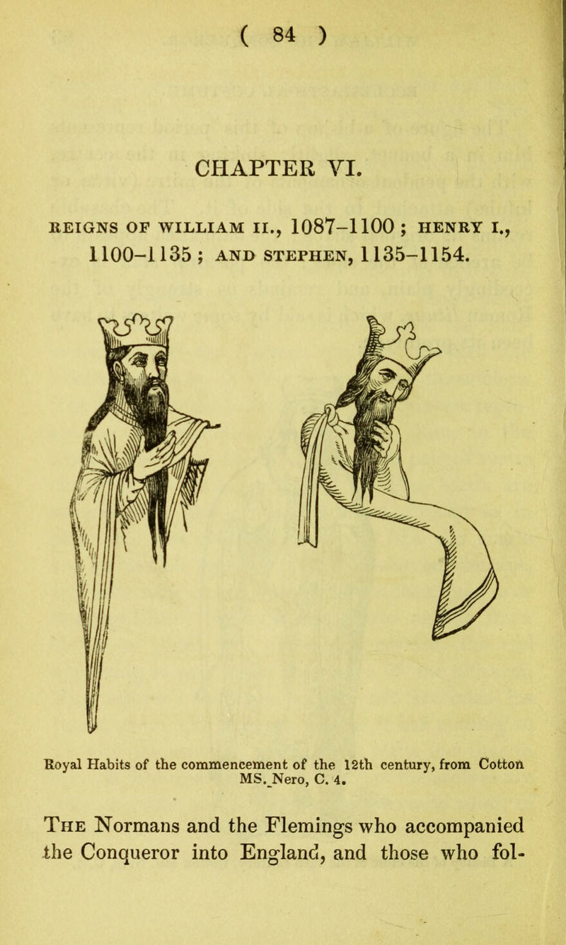 CHAPTER VI. REIGNS OF WILLIAM II., 1087-1100 ; HENRY I., 1100-1135; AND STEPHEN, 1135-1154. Royal Habits of the commencement of the 12th century, from Cotton MS. Nero, C. 4. The Normans and the Flemings who accompanied the Conqueror into England, and those who fol-