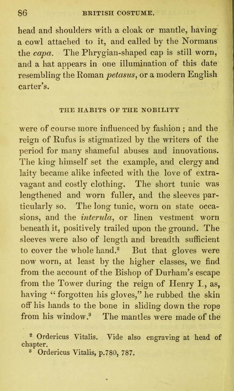 head and shoulders with a cloak or mantle, having a cowl attached to it, and called by the Normans the capa. The Phrygian-shaped cap is still worn, and a hat appears in one illumination of this date resembling the Roman petasus, or a modern English carter’s. THE HABITS OF THE NOBILITY were of course more influenced by fashion ; and the reign of Rufus is stigmatized by the writers of the period for many shameful abuses and innovations. The king himself set the example, and clergy and laity became alike infected with the love of extra- vagant and costly clothing. The short tunic was lengthened and worn fuller, and the sleeves par- ticularly so. The long tunic, worn on state occa- sions, and the interula, or linen vestment worn beneath it, positively trailed upon the ground. The sleeves were also of length and breadth sufficient to cover the whole hand.2 But that gloves were now worn, at least by the higher classes, we find from the account of the Bishop of Durham’s escape from the Tower during the reign of Henry I., as, having “ forgotten his gloves,” he rubbed the skin off his hands to the bone in sliding down the rope from his window.3 The mantles were made of the 2 Ordericus Vitalis. Vide also engraving at head of chapter. 3 Ordericus Vitalis, p.780, 787.