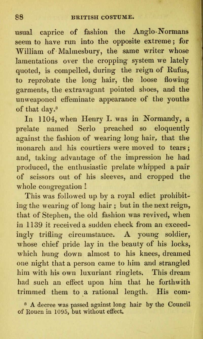 usual caprice of fashion the Anglo-Normans seem to have run into the opposite extreme; for William of Malmesbury, the same writer whose lamentations over the cropping system we lately quoted, is compelled, during the reign of Rufus, to reprobate the long hair, the loose flowing garments, the extravagant pointed shoes, and the unweaponed effeminate appearance of the youths of that day.8 In 1104, when Henry I. was in Normandy, a prelate named Serlo preached so eloquently against the fashion of wearing long hair, that the monarch and his courtiers were moved to tears; and, taking advantage of the impression he had produced, the enthusiastic prelate whipped a pair of scissors out of his sleeves, and cropped the whole congregation 1 This was followed up by a royal edict prohibit- ing the wearing of long hair ; but in the next reign, that of Stephen, the old fashion was revived, when in 1139 it received a sudden check from an exceed- ingly trifling circumstance. A young soldier, whose chief pride lay in the beauty of his locks, which hung down almost to his knees, dreamed one night that a person came to him and strangled him with his own luxuriant ringlets. This dream had such an effect upon him that he forthwith trimmed them to a rational length. His com- 8 A decree was passed against long hair by the Council of Rouen in 1095, but without effect.