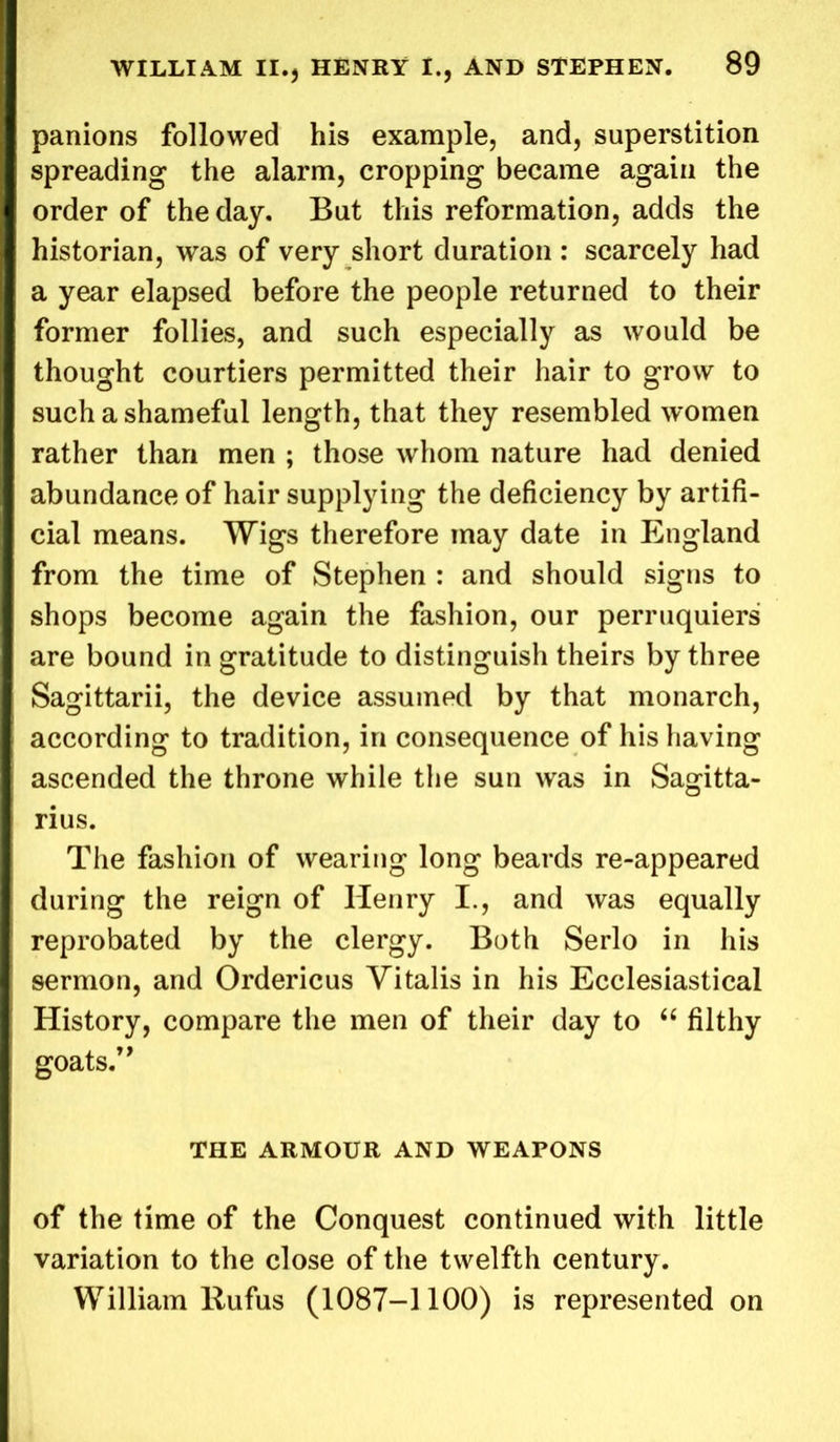 panions followed his example, and, superstition spreading the alarm, cropping became again the order of the day. But this reformation, adds the historian, was of very short duration : scarcely had a year elapsed before the people returned to their former follies, and such especially as would be thought courtiers permitted their hair to grow to such a shameful length, that they resembled women rather than men ; those whom nature had denied abundance of hair supplying the deficiency by artifi- cial means. Wigs therefore may date in England from the time of Stephen : and should signs to shops become again the fashion, our perruquiers are bound in gratitude to distinguish theirs by three Sagittarii, the device assumed by that monarch, according to tradition, in consequence of his having ascended the throne while the sun wras in Sagitta- rius. The fashion of wearing long beards re-appeared during the reign of Henry I., and was equally reprobated by the clergy. Both Serlo in his sermon, and Ordericus Yitalis in his Ecclesiastical History, compare the men of their day to “ filthy goats.” THE ARMOUR AND WEAPONS of the time of the Conquest continued with little variation to the close of the twelfth century . William Rufus (1087-1100) is represented on