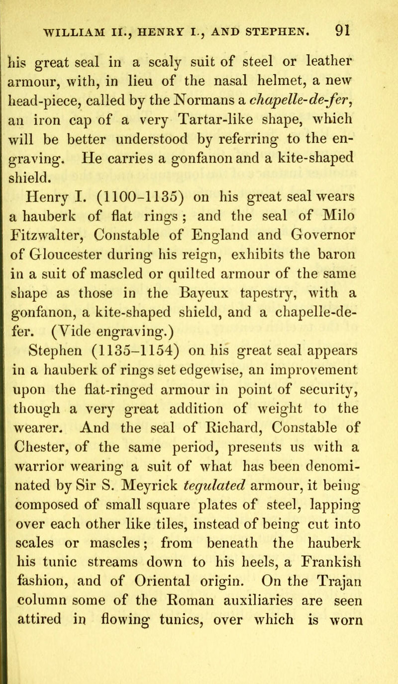his great seal in a scaly suit of steel or leather armour, with, in lieu of the nasal helmet, a new head-piece, called by the Normans a chapelle-de-fer, an iron cap of a very Tartar-like shape, which will be better understood by referring to the en- graving. He carries a gonfanonand a kite-shaped shield. Henry I. (1100-1135) on his great seal wears a hauberk of flat rings; and the seal of Milo Fitzvvalter, Constable of England and Governor of Gloucester during his reign, exhibits the baron in a suit of mascled or quilted armour of the same shape as those in the Bayeux tapestry, with a gonfanon, a kite-shaped shield, and a chapelle-de- fer. (Vide engraving.) Stephen (1135-1154) on his great seal appears in a hauberk of rings set edgewise, an improvement upon the flat-ringed armour in point of security, though a very great addition of weight to the wearer. And the seal of Richard, Constable of Chester, of the same period, presents us with a warrior wearing a suit of what has been denomi- nated by Sir S. Meyrick tegulated armour, it being composed of small square plates of steel, lapping over each other like tiles, instead of being cut into scales or mascles; from beneath the hauberk his tunic streams down to his heels, a Frankish fashion, and of Oriental origin. On the Trajan column some of the Roman auxiliaries are seen attired in flowing tunics, over which is worn
