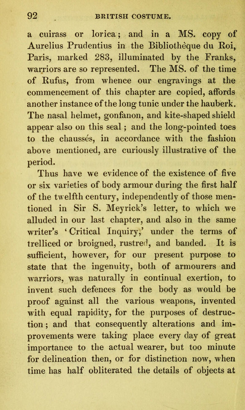 a cuirass or lorica; and in a MS. copy of Aurelius Prudentius in the Bibliotheque du Roi, Paris, marked 283, illuminated by the Franks, warriors are so represented. The MS. of the time of Rufus, from whence our engravings at the commencement of this chapter are copied, affords another instance of the long tunic under the hauberk. The nasal helmet, gonfanon, and kite-shaped shield appear also on this seal; and the long-pointed toes to the chausses, in accordance with the fashion above mentioned, are curiously illustrative of the period. Thus have we evidence of the existence of five or six varieties of body armour during the first half of the twelfth century, independently of those men- tioned in Sir S. Meyrick’s letter, to which we alluded in our last chapter, and also in the same writer’s ‘ Critical Inquiry,’ under the terms of trelliced or broigned, rustred, and banded. It is sufficient, however, for our present purpose to state that the ingenuity, both of armourers and warriors, was naturally in continual exertion, to invent such defences for the body as would be proof against all the various weapons, invented with equal rapidity, for the purposes of destruc- tion ; and that consequently alterations and im- provements were taking place every day of great importance to the actual wearer, but too minute for delineation then, or for distinction now, when time has half obliterated the details of objects at