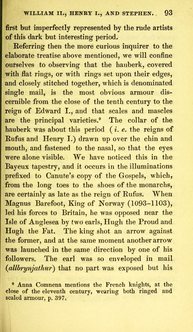 first but, imperfectly represented by the rude artists of this dark but interesting period. Referring then the more curious inquirer to the elaborate treatise above mentioned, we will confine ourselves to observing that the hauberk, covered with flat rings, or with rings set upon their edges, and closely stitched together, which is denominated single mail, is the most obvious armour dis- cernible from the close of the tenth century to the reign of Edward I., and that scales and mascles are the principal varieties.9 The collar of the hauberk was about this period ( i. e. the reigns of Rufus and Henry I.) drawn up over the chin and mouth, and fastened to the nasal, so that the eyes were alone visible. We have noticed this in the Bayeux tapestry, and it occurs in the illuminations prefixed to Canute’s copy of the Gospels, which, from the long toes to the shoes of the monarchs, are certainly as late as the reign of Rufus. When Magnus Barefoot, King of Norway (1093-1103), led his forces to Britain, he was opposed near the Isle of Anglesea by two earls, Hugh the Proud and Hugh the Fat. The king shot an arrow against the former, and at the same moment another arrow was launched in the same direction by one of his followers. The earl was so enveloped in mail (allbrynjathur) that no part was exposed but his 9 Anna Comnena mentions the French knights, at the close of the eleventh century, wearing both ringed and scaled armour, p. 397*
