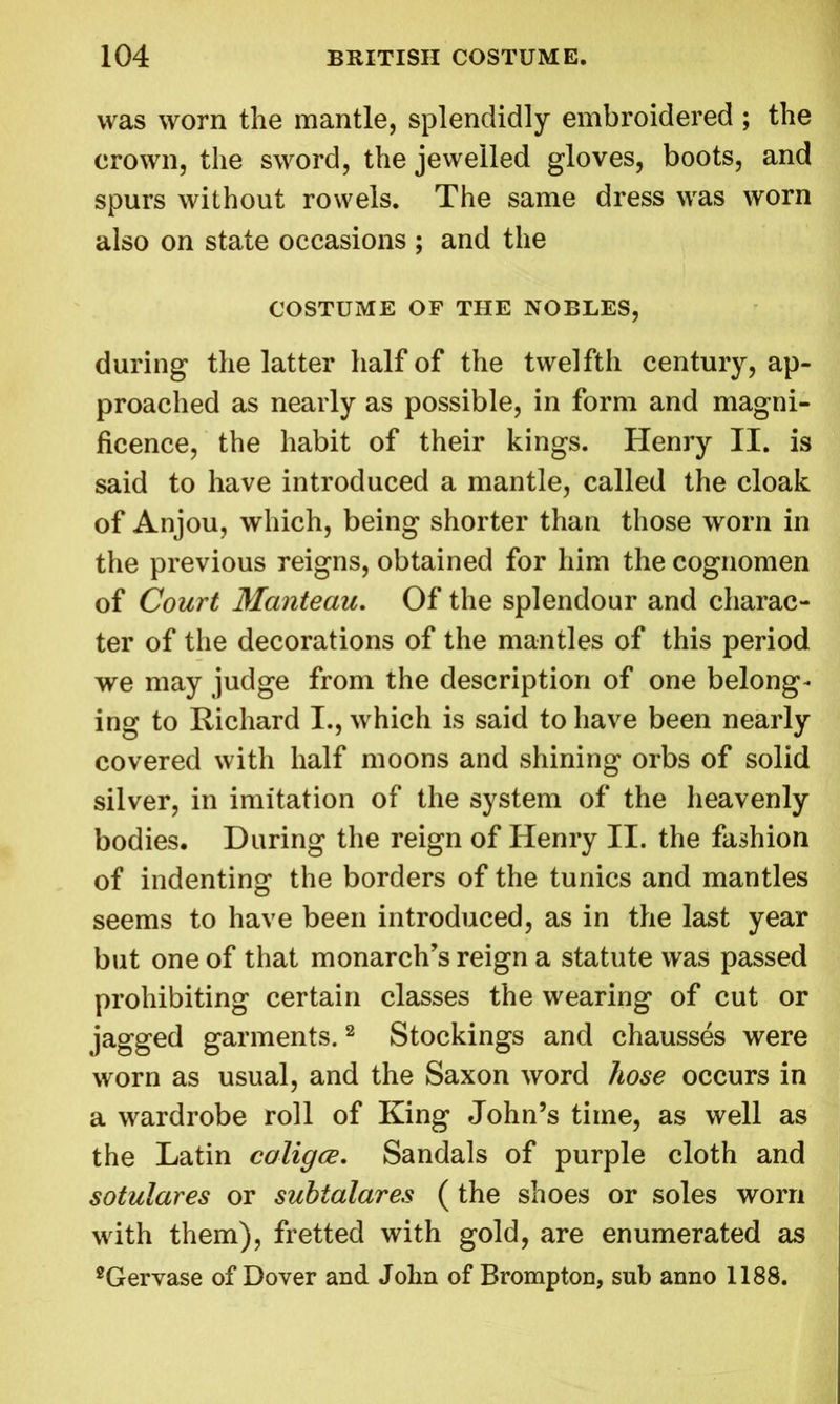 was worn the mantle, splendidly embroidered ; the crown, the sword, the jewelled gloves, boots, and spurs without rowels. The same dress was worn also on state occasions ; and the COSTUME OF THE NOBLES, during the latter half of the twelfth century, ap- proached as nearly as possible, in form and magni- ficence, the habit of their kings. Henry II. is said to have introduced a mantle, called the cloak of Anjou, which, being shorter than those worn in the previous reigns, obtained for him the cognomen of Court Manteau. Of the splendour and charac- ter of the decorations of the mantles of this period we may judge from the description of one belong- ing to Richard I., which is said to have been nearly covered with half moons and shining orbs of solid silver, in imitation of the system of the heavenly bodies. During the reign of Henry II. the fashion of indenting the borders of the tunics and mantles seems to have been introduced, as in the last year but one of that monarch's reign a statute was passed prohibiting certain classes the wearing of cut or jagged garments.2 Stockings and chausses were worn as usual, and the Saxon word hose occurs in a wardrobe roll of King John’s time, as well as the Latin coligce. Sandals of purple cloth and sotulares or subtalares ( the shoes or soles worn with them), fretted with gold, are enumerated as 2Gervase of Dover and John of Brompton, sub anno 1188.