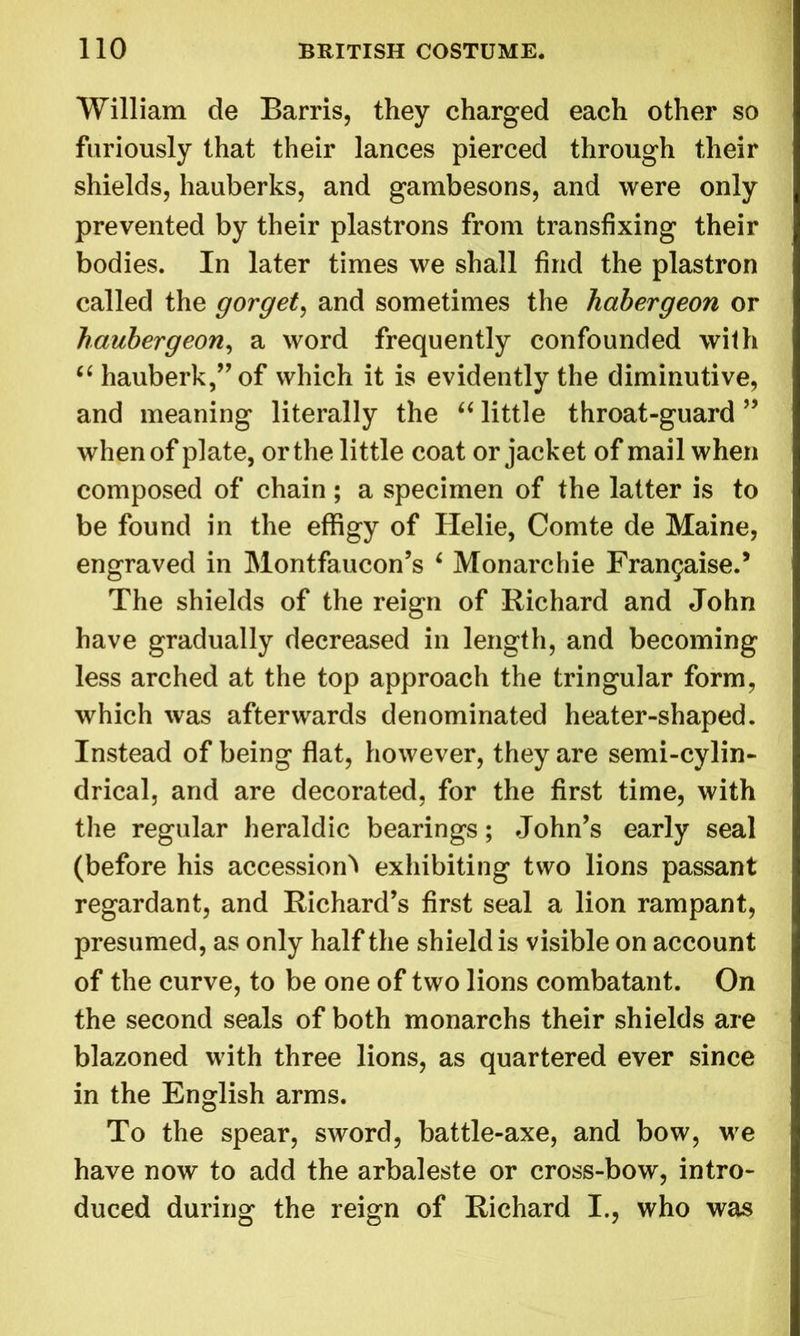 William de Barris, they charged each other so furiously that their lances pierced through their shields, hauberks, and gambesons, and were only prevented by their plastrons from transfixing their bodies. In later times we shall find the plastron called the gorget, and sometimes the habergeon or haubergeon, a word frequently confounded with “ hauberk,” of which it is evidently the diminutive, and meaning literally the 66 little throat-guard ” when of plate, or the little coat or jacket of mail when composed of chain; a specimen of the latter is to be found in the effigy of Ilelie, Comte de Maine, engraved in Montfaucon’s ‘ Monarchic Fran^aiseJ The shields of the reign of Richard and John have gradually decreased in length, and becoming less arched at the top approach the tringular form, which was afterwards denominated heater-shaped. Instead of being flat, however, they are semi-cylin- drical, and are decorated, for the first time, with the regular heraldic bearings; John’s early seal (before his accession^ exhibiting two lions passant regardant, and Richard’s first seal a lion rampant, presumed, as only half the shield is visible on account of the curve, to be one of two lions combatant. On the second seals of both monarchs their shields are blazoned with three lions, as quartered ever since in the English arms. To the spear, sword, battle-axe, and bow, we have now to add the arbaleste or cross-bow, intro- duced during the reign of Richard I., who was