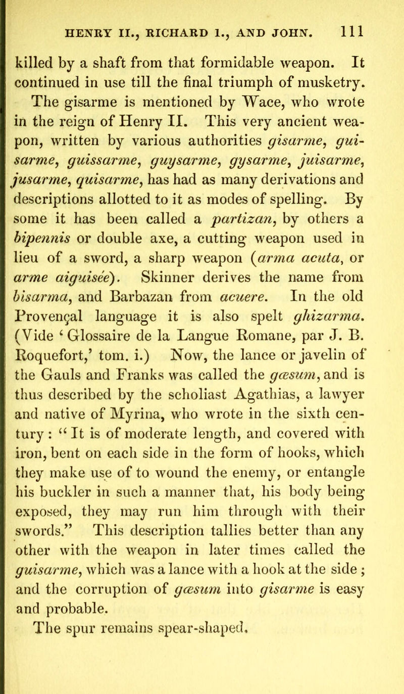 killed by a shaft from that formidable weapon. It continued in use till the final triumph of musketry. The gisarme is mentioned by Wace, who wrote in the reign of Henry II. This very ancient wea- pon, written by various authorities gisarme, gui- sarme, guissarme, guysarme, gysarme, juisarme, jusarme, quisarme, has had as many derivations and descriptions allotted to it as modes of spelling. By some it has been called a partizan, by others a bipennis or double axe, a cutting weapon used in lieu of a sword, a sharp weapon (arma acuta, or arme aiguisee). Skinner derives the name from bisarma, and Barbazan from acuere. In the old Proven9al language it is also spelt ghizarma. (Vide 6 Glossaire de la Langue Romane, par J. B. Roquefort,’ tom. i.) Now, the lance or javelin of the Gauls and Franks was called the gcesum, and is thus described by the scholiast Agathias, a lawyer and native of Myrina, who wrote in the sixth cen- tury : “It is of moderate length, and covered with iron, bent on each side in the form of hooks, which they make use of to wound the enemy, or entangle his buckler in such a manner that, his body being exposed, they may run him through with their swords.” This description tallies better than any other with the weapon in later times called the guisarme, which was a lance with a hook at the side ; and the corruption of gcesam into gisarme is easy and probable. The spur remains spear-shaped.