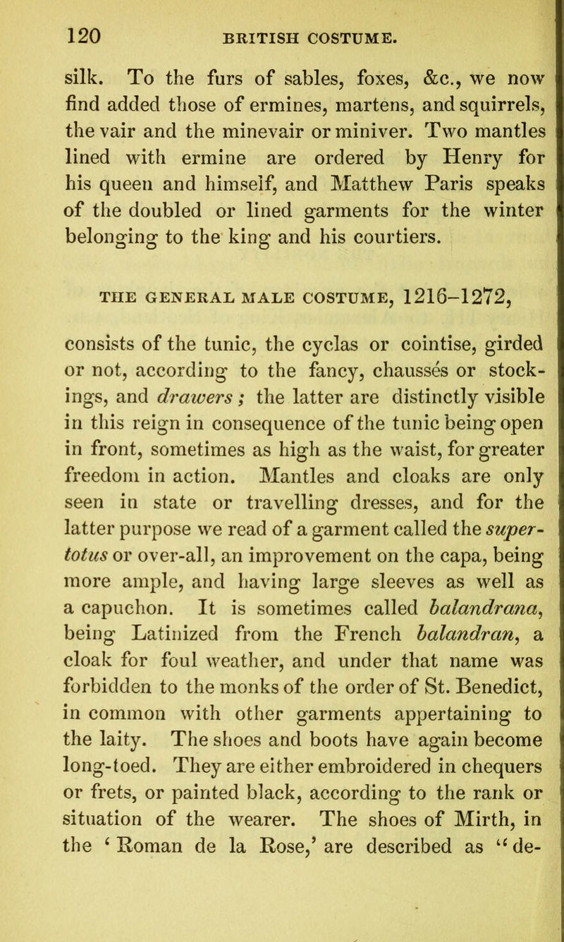 silk. To the furs of sables, foxes, &c., we now find added those of ermines, martens, and squirrels, thevair and the minevair or miniver. Two mantles lined with ermine are ordered by Henry for his queen and himself, and Matthew Paris speaks of the doubled or lined garments for the winter belonging to the king and his courtiers. THE GENERAL MALE COSTUME, 1216-1272, consists of the tunic, the cyclas or cointise, girded or not, according to the fancy, chausses or stock- ings, and drawers; the latter are distinctly visible in this reign in consequence of the tunic being open in front, sometimes as high as the waist, for greater freedom in action. Mantles and cloaks are only seen in state or travelling dresses, and for the latter purpose we read of a garment called the super- totus or over-all, an improvement on the capa, being more ample, and having large sleeves as well as a capuchon. It is sometimes called balandrana, being Latinized from the French balandran, a cloak for foul weather, and under that name was forbidden to the monks of the order of St. Benedict, in common with other garments appertaining to the laity. The shoes and boots have again become long-toed. They are either embroidered in chequers or frets, or painted black, according to the rank or situation of the wearer. The shoes of Mirth, in the 4 Roman de la Rose,’are described as ude-