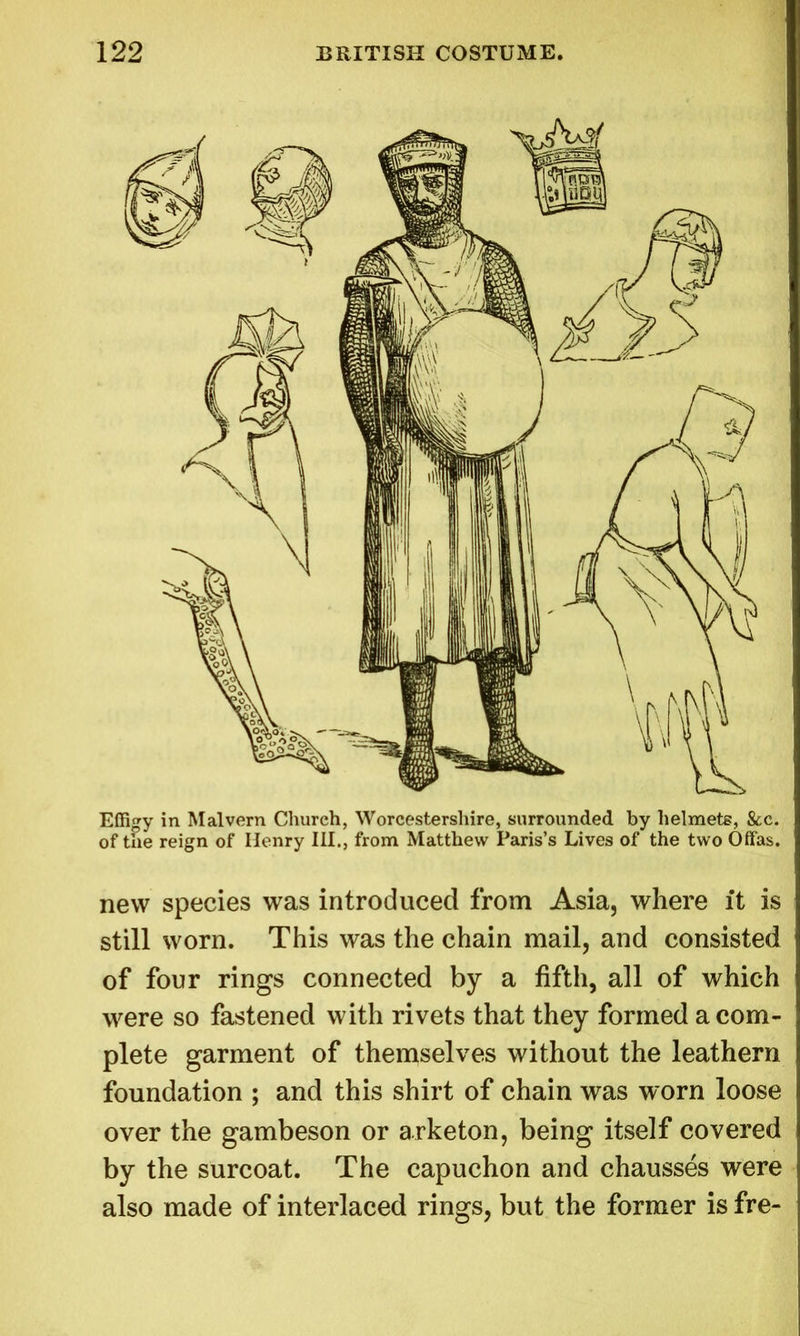 new species was introduced from Asia, where it is still worn. This was the chain mail, and consisted of four rings connected by a fifth, all of which were so fastened with rivets that they formed a com- plete garment of themselves without the leathern foundation ; and this shirt of chain was worn loose over the gambeson or arketon, being itself covered by the surcoat. The capuchon and chausses were also made of interlaced rings, but the former is fre-