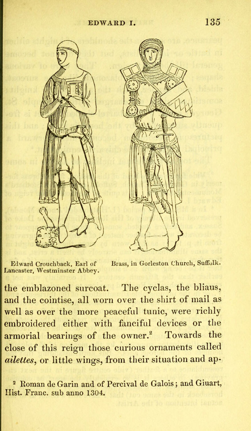 Edward Crouchback, Earl of Brass, in Gorleston Church, Suffulk. Lancaster, Westminster Abbey. the emblazoned surcoat. The cyclas, the bliaus, and the cointise, all worn over the shirt of mail as well as over the more peaceful tunic, were richly embroidered either with fanciful devices or the armorial bearings of the owner.2 Towards the close of this reign those curious ornaments called ailettes, or little wings, from their situation and ap- 2 Roman de Garin and of Percival de Galois; and Giuart, Ilist. Franc, sub anno 1304.
