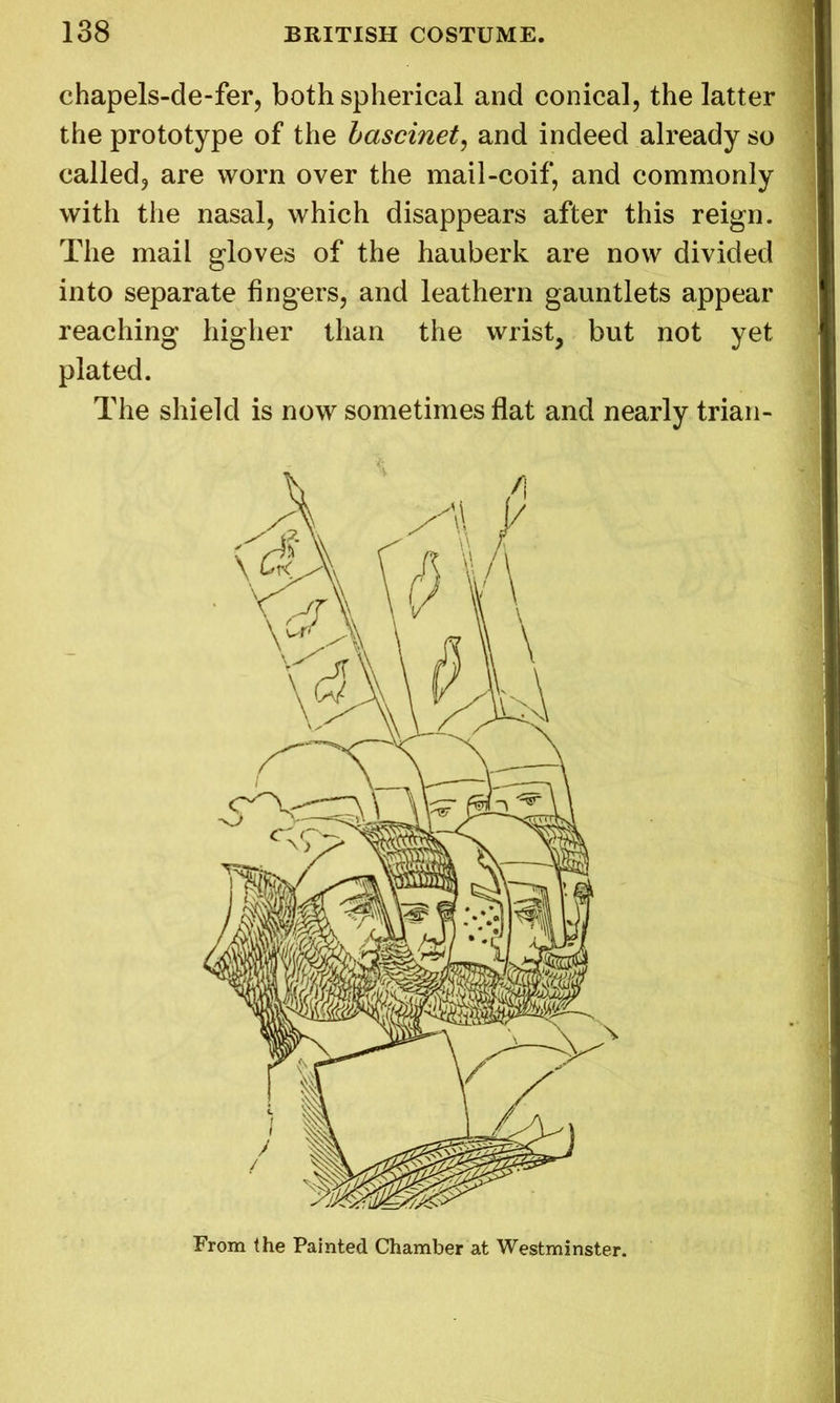 chapels-de-fer, both spherical and conical, the latter the prototype of the bascinet, and indeed already so called, are worn over the mail-coif, and commonly with the nasal, which disappears after this reign. The mail gloves of the hauberk are now divided into separate fingers, and leathern gauntlets appear reaching higher than the wrist, but not yet plated. The shield is now sometimes flat and nearly trian- From the Painted Chamber at Westminster.