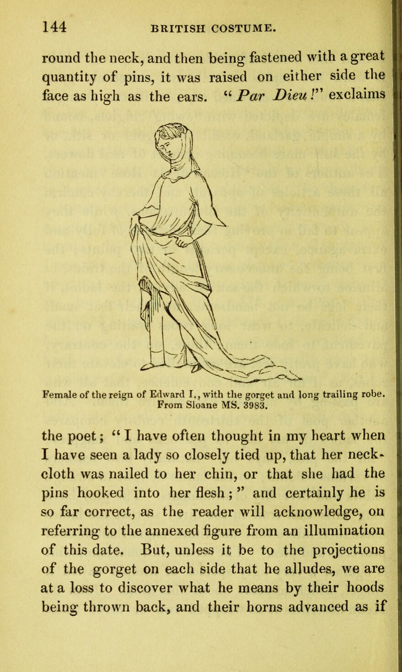 round the neck, and then being fastened with a great quantity of pins, it was raised on either side the face as high as the ears. 56 Par Dieu /” exclaims Female of the reign of Edward I., with the gorget and long trailing robe. From Sloane MS. 3983. the poet; “ I have often thought in my heart when I have seen a lady so closely tied up, that her neck- cloth was nailed to her chin, or that she had the pins hooked into her flesh; ” and certainly he is so far correct, as the reader will acknowledge, on referring to the annexed figure from an illumination of this date. But, unless it be to the projections of the gorget on each side that he alludes, we are at a loss to discover what he means by their hoods being thrown back, and their horns advanced as if