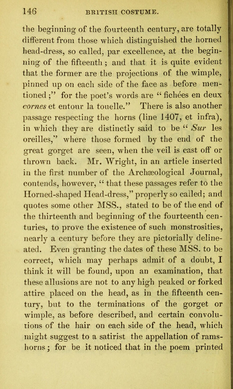 the beginning of the fourteenth century, are totally different from those which distinguished the horned head-dress, so called, par excellence, at the begin- ning of the fifteenth ; and that it is quite evident that the former are the projections of the wimple, pinned up on each side of the face as before men- tioned for the poet’s words are “ fichees en deux comes et entour la touelle.” There is also another passage respecting the horns (line 1407, et infra), in which they are distinctly said to be “ Sur les oreilles,” where those formed by the end of the great gorget are seen, when the veil is cast off or thrown back. Mr. Wright, in an article inserted in the first number of the Archaeological Journal, contends, however, “ that these passages refer to the Horned-shaped Head-dress,” properly so called; and quotes some other MSS., stated to be of the end of the thirteenth and beginning of the fourteenth cen- turies, to prove the existence of such monstrosities, nearly a century before they are pictorially deline- ated. Even granting the dates of these MSS. to be correct, which may perhaps admit of a doubt, I think it will be found, upon an examination, that these allusions are not to any high peaked or forked attire placed on the head, as in the fifteenth cen- tury, but to the terminations of the gorget or wimple, as before described, and certain convolu- tions of the hair on each side of the head, which might suggest to a satirist the appellation of rams- horns; for be it noticed that in the poem printed