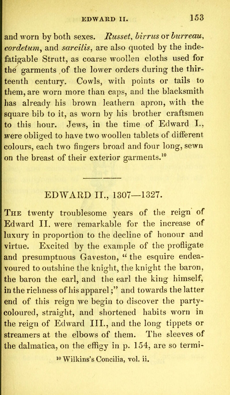 and worn by both sexes. Russet, birrus or burreau, cordeium, and sarcitis, are also quoted by the inde- fatigable Strutt, as coarse woollen cloths used for the garments of the lower orders during the thir- teenth century. Cowls, with points or tails to them, are worn more than caps, and the blacksmith has already his brown leathern apron, with the square bib to it, as worn by his brother craftsmen to this hour. Jews, in the time of Edward I., were obliged to have two woollen tablets of different colours, each two fingers broad and four long, sewn on the breast of their exterior garments.10 EDWARD II., 1307—1327. The twenty troublesome years of the reign of Edward II. were remarkable for the increase of luxury in proportion to the decline of honour and virtue. Excited by the example of the profligate and presumptuous Gaveston, “ the esquire endea- voured to outshine the knight, the knight the baron, the baron the earl, and the earl the king himself, in the richness of his appareland towards the latter end of this reign we begin to discover the party- coloured, straight, and shortened habits worn in the reign of Edward III., and the long tippets or streamers at the elbows of them. The sleeves of the dalmatica, on the effigy in p. 154, are so termi- 10 Wilkins’s Concilia, vol. ii.