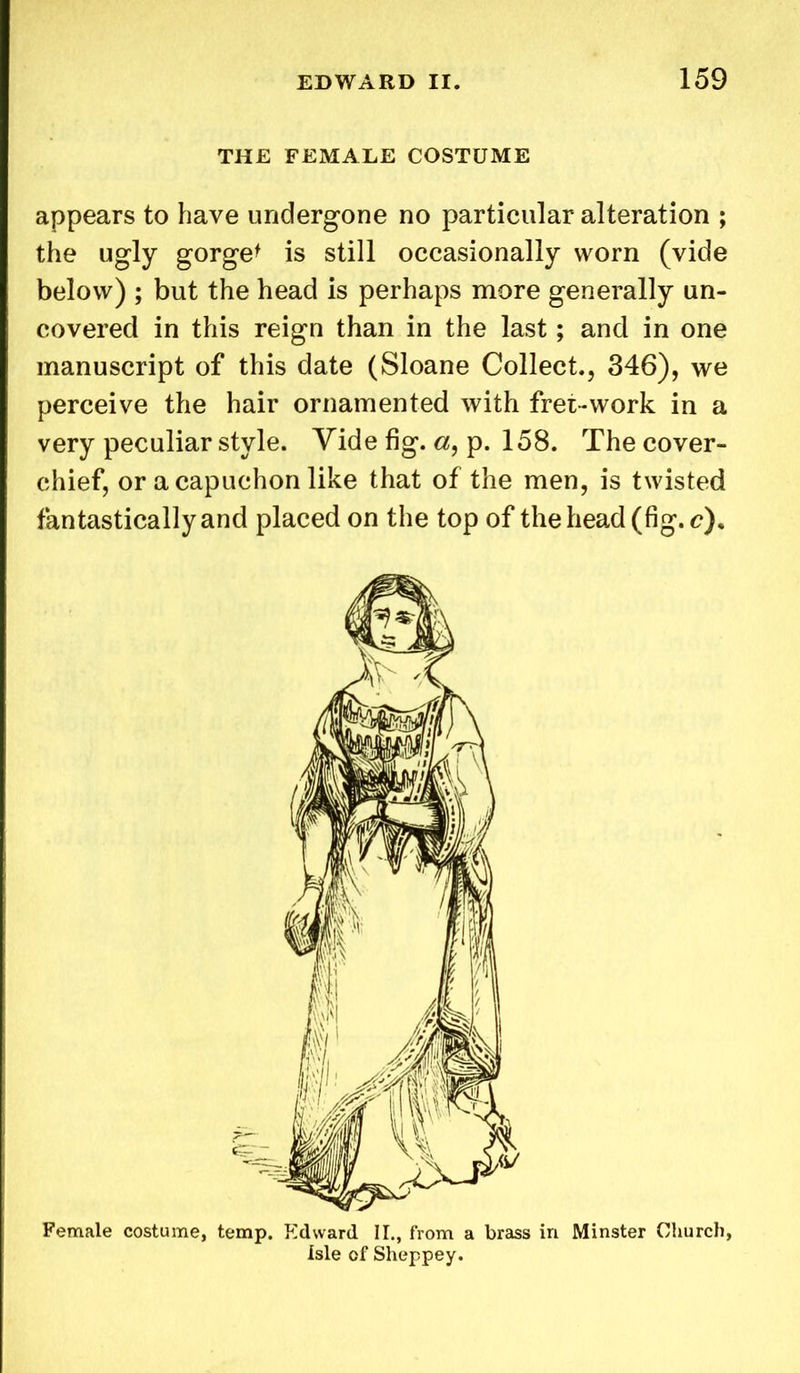 THE FEMALE COSTUME appears to have undergone no particular alteration ; the ugly gorge* is still occasionally worn (vide below) ; but the head is perhaps more generally un- covered in this reign than in the last; and in one manuscript of this date (Sloane Collect., 346), we perceive the hair ornamented with fret-work in a very peculiar style. Vide fig. «, p. 158. The cover- chief, or a capuchon like that of the men, is twisted fantastically and placed on the top of the head (fig. c). Female costume, temp. Edward II., from a brass in Minster Church, isle of Sheppey.