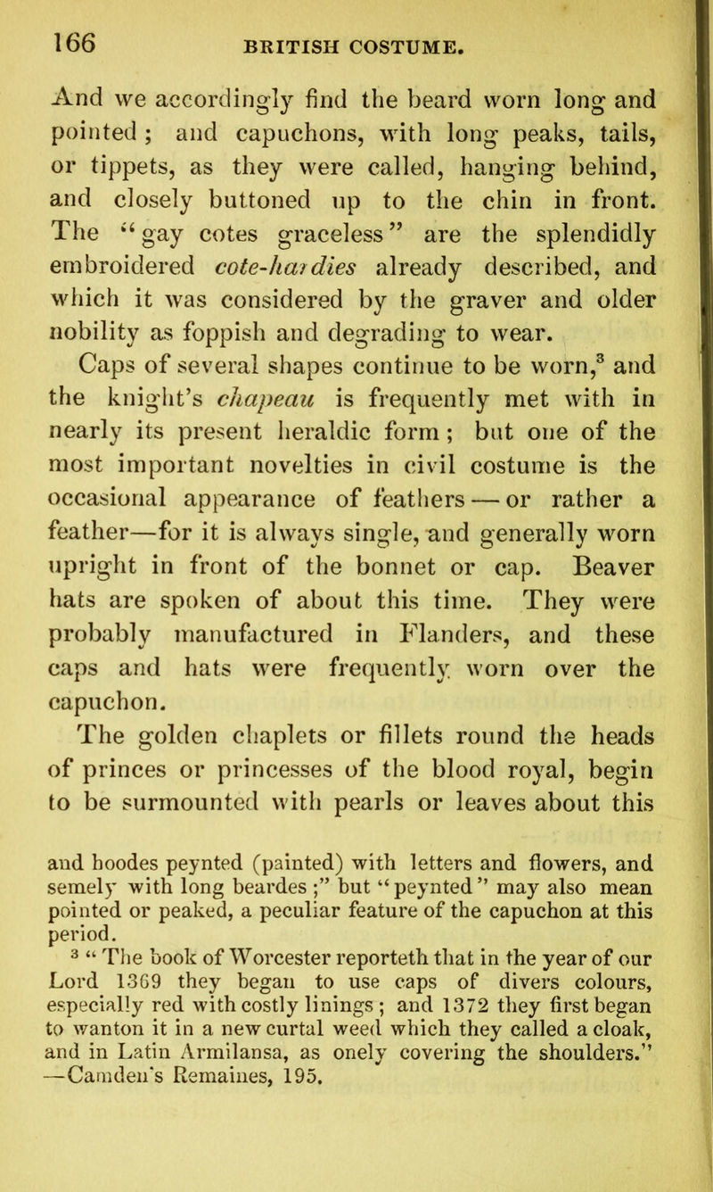 And we accordingly find the beard worn long and pointed ; and capuchons, with long peaks, tails, or tippets, as they were called, hanging behind, and closely buttoned up to the chin in front. The “gay cotes graceless” are the splendidly embroidered cote-ha?dies already described, and which it was considered by the graver and older nobility as foppish and degrading to wear. Caps of several shapes continue to be worn,3 and the knight’s chapeau is frequently met with in nearly its present heraldic form; but one of the most important novelties in civil costume is the occasional appearance of feathers — or rather a feather—for it is always single, and generally worn upright in front of the bonnet or cap. Beaver hats are spoken of about this time. They were probably manufactured in Flanders, and these caps and hats were frequently worn over the capuchon. The golden chaplets or fillets round the heads of princes or princesses of the blood royal, begin to be surmounted with pearls or leaves about this and hoodes peynted (painted) with letters and flowers, and semely with long beardes but “ peynted ” may also mean pointed or peaked, a peculiar feature of the capuchon at this period. 3 “ The book of Worcester reporteth that in the year of our Lord 1369 they began to use caps of divers colours, especially red with costly linings ; and 1372 they first began to wanton it in a new curtal weed which they called a cloak, and in Latin Armilansa, as onely covering the shoulders.” —Camden's Remaines, 195,