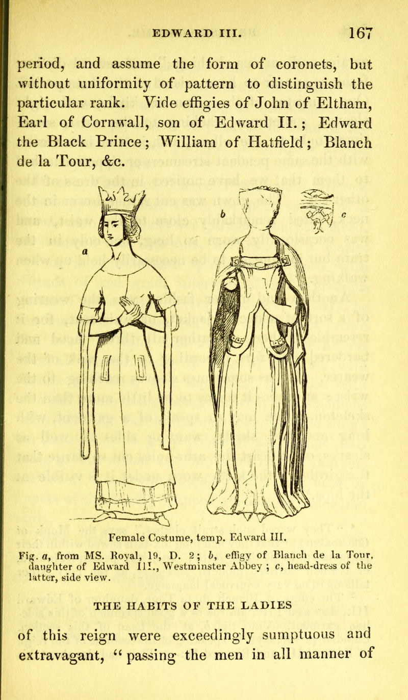 period, and assume the form of coronets, but without uniformity of pattern to distinguish the particular rank. Vide effigies of John of Eltham, Earl of Cornwall, son of Edward II.; Edward the Black Prince; William of Hatfield; Blanch de la Tour, &c. Female Costume, temp. Edward III. Fig. a, from MS. Royal, 19, D. 2; b, effigy of Blanch de la Tour, daughter of Edward 111., Westminster Abbey ; c, head-dress of the latter, side view. THE HABITS OF THE LADIES of this reign were exceedingly sumptuous and extravagant, 6( passing the men in all manner of