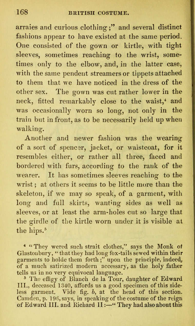 arraies and curious clothingand several distinct fashions appear to have existed at the same period. One consisted of the gown or kirtle, with tight sleeves, sometimes reaching to the wrist, some- times only to the elbow, and, in the latter case, with the same pendent streamers or tippets attached to them that we have noticed in the dress of the other sex. The gown was cut rather lower in the neck, fitted remarkably close to the waist,4 and was occasionally worn so long, not only in the train but in front, as to be necessarily held up when walking. Another and newer fashion was the wearing of a sort of spencer, jacket, or waistcoat, for it resembles either, or rather all three, faced and bordered with furs, according to the rank of the wearer. It has sometimes sleeves reaching to the wrist; at others it seems to be little more than the skeleton, if we may so speak, of a garment, with long and full skirts, wanting sides as well as sleeves, or at least the arm-holes cut so large that the girdle of the kirtle worn under it is visible at the hips.5 4 “ They wered such strait clothes,” says the Monk of Glastonbury, “ that they had long fox-tails sewed within their garments to holde them forthupon the principle, indeed* of a much satirized modern accessary, as the holy father tells us in no very equivocal language. 5 The effigy of Blanch de la Tour, daughter of Edward III., deceased 1340, affords us a good specimen of this side- less garment. Vide fig. b, at the head of this section. Camden, p. 196, says, in speaking of the costume of the reign of Edward III. and Richard II:—“ They had also about this